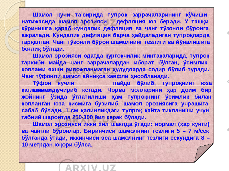 Шамол кучи та’сирида тупроқ заррачаларининг кўчиши натижасида шамол эрозияси – дефляция юз беради. У ташқи кўринишга қараб кундалик дефляция ва чанг тўзонли бўронга ажралади. Кундалик дефляция барча ҳайдаладиган тупроқларда тарқалган. Чанг тўзонли бўрон шамолнинг тезлиги ва йўналишига боғлиқ бўлади. Шамол эрозияси одатда қурғоқчилик минтақаларида, тупроқ таркиби майда чанг заррачалардан иборат бўлган, ўсимлик қоплами яхши ривожланмаган ҳудудларда содир бўлиб туради. Чанг тўфонли шамол айниқса хавфли ҳисобланади. Тў ф о н кучл и ш а м о лда Ч ор в а м о ллари н и ҳ а р доимп айд о б ўлиб , т у про қ н и н г ю з а бирқатламини учириб кетади. жойнинг ўзида ўтлатилиши ҳа м т у п р о қ нинг ў си млик билан қопланган юза қисмига бузилиб, шамол эрозиясига учрашига сабаб бўлади. 1 см қалинликдаги тупроқ қайта тикланиши учун табиий шароитда 250-300 йил керак бўлади. Шамол эрозияси икки хил шаклда ўтади: нормал (ҳар кунги) ва чангли бўронлар. Биринчиси шамолнинг тезлиги 5 – 7 м/сек бўлганда ўтади, иккинчиси эса шамолнинг тезлиги секундига 8 – 10 метрдан юқори бўлса. 