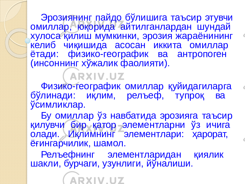 Эрозиянинг пайдо бўлишига таъсир этувчи омиллар, юқорида айтилганлардан шундай хулоса қилиш мумкинки, эрозия жараёнининг келиб чиқишида асосан иккита омиллар ётади: физико-географик ва антропоген (инсоннинг хўжалик фаолияти). Физико-географик омиллар қуйидагиларга бўлинади: иқлим, релъеф, тупроқ ва ўсимликлар. Бу омиллар ўз навбатида эрозияга таъсир қилувчи бир қатор элементларни ўз ичига олади. Иқлимнинг элементлари: ҳарорат, ёғингарчилик, шамол. Релъефнинг элементларидан қиялик шакли, бурчаги, узунлиги, йўналиши. 