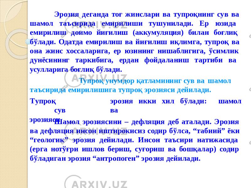 Эрозия деганда тоғ жинслари ва тупроқнинг сув ва шамол таъсирида емирилиши тушунилади. Ер юзида емирилиш доимо йиғилиш (аккумуляция) билан боғлиқ бўлади. Одатда емирилиш ва йиғилиш иқлимга, тупроқ ва она жинс хоссаларига, ер юзининг нишаблигига, ўсимлик дунёсининг таркибига, ердан фойдаланиш тартиби ва усулларига боғлиқ бўлади. Тупроқ унумдор қатламининг сув ва шамол шамолтаъсирида емирилишига тупроқ эрозияси дейилади. Т у про қ эрози я икк и хил б ў лад и: с у в ва эрозияси. Шамол эрозиясини – дефляция деб аталади. Эрозия ва дефляция инсон иштирокисиз содир бўлса, “табиий” ёки “геологик” эрозия дейилади. Инсон таъсири натижасида (ерга нотўғри ишлов бериш, суғориш ва бошқалар) содир бўладиган эрозия “антропоген” эрозия дейилади. 