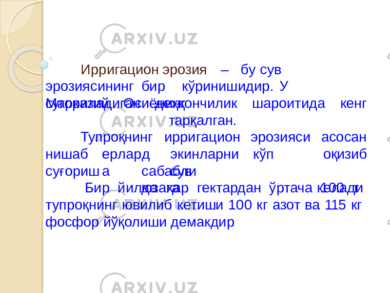 Ир р и г ацио н э р о з и я – б у сув эр о з и я с и нинг би р кўр и ниш и д и р . У М ар к а з и й Осиё н инг суғориладиган ша р оити д а к енг Тупроқнинг деҳқончилик тарқалган. ирри г аци о н эр о з и я си е р л а р д а эки н л а р н и кўп сувнишаб с у ғ о риш с а б а б л и юза г а а с ос а н оқизиб к е лад и .Бир йилда ҳар гектардан ўртача 100 т тупроқнинг ювилиб кетиши 100 кг азот ва 115 кг фосфор йўқолиши демакдир 
