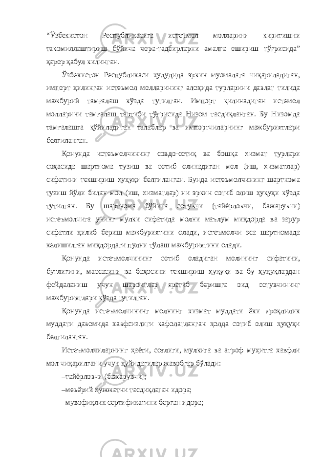 “Ўзбекистон Республикасига истеъмол молларини киритишни такомиллаштириш бўйича чора-тадбирларни амалга ошириш тўғрисида” қарор қабул килинган. Ўзбекистон Республикаси ҳудудида эркин муомалага чиқариладиган, импорт қилинган истеъмол молларининг алоҳида турларини давлат тилида мажбурий тамғалаш кўзда тутилган. Импорт қилинадиган истемол молларини тамғалаш тартиби тўғрисида Низом тасдиқланган. Бу Низомда тамғалашга қўйиладиган талаблар ва импортчиларнинг мажбуриятлари белгиланган. Қонунда истеъмолчининг совдо-сотиқ ва бошқа хизмат турлари соҳасида шартнома тузиш ва сотиб олинадиган мол (иш, хизматлар) сифатини текшириш ҳуқуқи белгиланган. Бунда истеъмолчининг шартнома тузиш йўли билан мол (иш, хизматлар) ни эркин сотиб олиш ҳуқуқи кўзда тутилган. Бу шартнома бўйича сотувчи (тайёрловчи, бажарувчи) истеъмолчига унинг мулки сифатида молни маълум миқдорда ва зарур сифатли қилиб бериш мажбуриятини олади, истеъмолчи эса шартномада келишилган миқдордаги пулни тўлаш мажбуриятини олади. Қонунда истеъмолчининг сотиб оладиган молининг сифатини, бутлигини, массасини ва баҳосини текшириш ҳуқуқи ва бу ҳуқуқлардан фойдаланиш учун шароитлар яратиб беришга оид сотувчининг мажбуриятлари кўзда тутилган. Қонунда истеъмолчининг молнинг хизмат муддати ёки яроқлилик муддати давомида хавфсизлиги кафолатланган ҳолда сотиб олиш ҳуқуқи белгиланган. Истеъмолчиларнинг ҳаёти, соғлиги, мулкига ва атроф муҳитга хавфли мол чиқарилгани учун қуйидагилар жавобгар бўлади: – тайёрловчи (бажарувчи); – меъёрий ҳужжатни тасдиқлаган идора; – мувофиқлик сертификатини берган идора; 