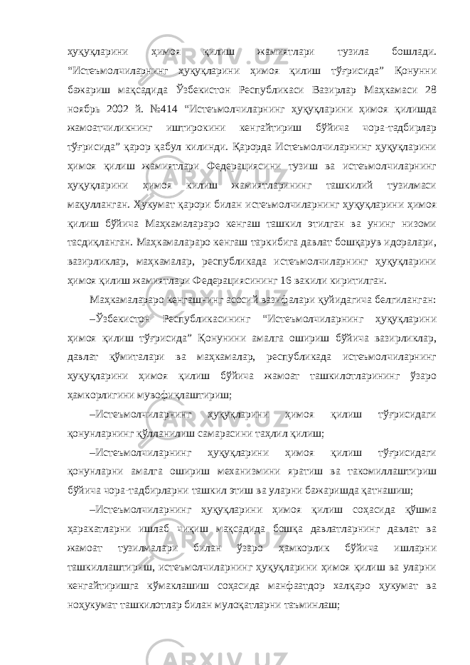 ҳуқуқларини ҳимоя қилиш жамиятлари тузила бошлади. “Истеъмолчиларнинг ҳуқуқларини ҳимоя қилиш тўғрисида” Қонунни бажариш мақсадида Ўзбекистон Республикаси Вазирлар Маҳкамаси 28 ноябрь 2002 й. №414 “Истеъмолчиларнинг ҳуқуқларини ҳимоя қилишда жамоатчиликнинг иштирокини кенгайтириш бўйича чора-тадбирлар тўғрисида” қарор қабул килинди. Қарорда Истеъмолчиларнинг ҳуқуқларини ҳимоя қилиш жамиятлари Федерациясини тузиш ва истеъмолчиларнинг ҳуқуқларини ҳимоя килиш жамиятларининг ташкилий тузилмаси мақулланган. Ҳукумат қарори билан истеъмолчиларнинг ҳуқуқларини ҳимоя қилиш бўйича Маҳкамалараро кенгаш ташкил этилган ва унинг низоми тасдиқланган. Маҳкамалараро кенгаш таркибига давлат бошқарув идоралари, вазирликлар, маҳкамалар, республикада истеъмолчиларнинг ҳуқуқларини ҳимоя қилиш жамиятлари Федерациясининг 16 вакили киритилган. Маҳкамалараро кенгашнинг асосий вазифалари қуйидагича белгиланган: – Ўзбекистон Республикасининг “Истеъмолчиларнинг ҳуқуқларини ҳимоя қилиш тўғрисида” Қонунини амалга ошириш бўйича вазирликлар, давлат қўмиталари ва маҳкамалар, республикада истеъмолчиларнинг ҳуқуқларини ҳимоя қилиш бўйича жамоат ташкилотларининг ўзаро ҳамкорлигини мувофиқлаштириш; – Истеъмолчиларнинг ҳуқуқларини ҳимоя қилиш тўғрисидаги қонунларнинг қўлланилиш самарасини таҳлил қилиш; – Истеъмолчиларнинг ҳуқуқларини ҳимоя қилиш тўғрисидаги қонунларни амалга ошириш механизмини яратиш ва такомиллаштириш бўйича чора-тадбирларни ташкил этиш ва уларни бажаришда қатнашиш; – Истеъмолчиларнинг ҳуқуқларини ҳимоя қилиш соҳасида қўшма ҳаракатларни ишлаб чиқиш мақсадида бошқа давлатларнинг давлат ва жамоат тузилмалари билан ўзаро ҳамкорлик бўйича ишларни ташкиллаштириш, истеъмолчиларнинг ҳуқуқларини ҳимоя қилиш ва уларни кенгайтиришга кўмаклашиш соҳасида манфаатдор халқаро ҳукумат ва ноҳукумат ташкилотлар билан мулоқатларни таъминлаш; 