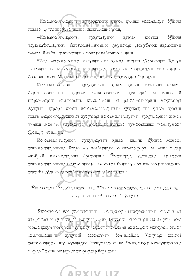 – Истеъмолчиларнинг ҳуқуқларини ҳимоя қилиш масалалари бўйича жамоат фикрини ўрганишни ташкиллаштириш; – Истеъмолчиларнинг ҳуқуқларини ҳимоя қилиш бўйича чоратадбирларнинг бажарилаётганлиги тўғрисида республика аҳолисини оммавий ахборот воситалари орқали хабардор қилиш. “Истеъмолчиларнинг ҳуқуқларини ҳимоя қилиш тўғрисида” Қонун низомларини ва ҳукумат қарорларига мувофиқ юклатилган вазифаларни бажариш учун Маҳкамалараро кенгашга кенг ҳуқуқлар берилган. Истеъмолчиларнинг ҳуқуқларини ҳимоя қилиш соҳасида жамоат бирлашмаларининг ҳаракат фаолиятларига иқтисодий ва ташкилий шароитларни таъминлаш, кафолатлаш ва рағбатлантириш мақсадида Ҳукумат қарори билан истеъмолчиларнинг ҳуқуқларини ҳимоя қилиш жамиятлари Федерацияси ҳузурида истеъмолчиларнинг ҳуқуқларини ҳимоя қилиш жамият ҳаракатини ривожлантиришга кўмаклашиш жамғармаси (фонди) тузилган. Истеъмолчиларнинг ҳуқуқларини ҳимоя қилиш бўйича жамоат ташкилотларининг ўзаро муносабатлари маҳкамалараро ва маҳкамалар меъёрий ҳужжатларида ёритилади. Ўзстандарт Агентлиги агентлик ташкилотларининг истеъмолчилар жамияти билан ўзаро ҳамкорлик килиши тартиби тўғрисида раҳбарий ҳужжат қабул қилган. Ўзбекистон Республикасининг “Озиқ-овқат маҳсулотининг сифати ва хавфсизлиги тўғрисида” Қонуни Ўзбекистон Республикасининг “Озиқ-овқат маҳсулотининг сифати ва хавфсизлиги тўғрисида” Қонуни Олий Мажлис томонидан 30 август 1997 йилда қабул қилинган. Бу қонун аҳолини сифатли ва хавфсиз маҳсулот билан таъминлашнинг ҳуқуқий асосларини белгилайди. Қонунда асосий тушунчаларга, шу жумладан “хавфсизлик” ва “озиқ-овқат маҳсулотининг сифати” тушунчаларига таърифлар берилган. 