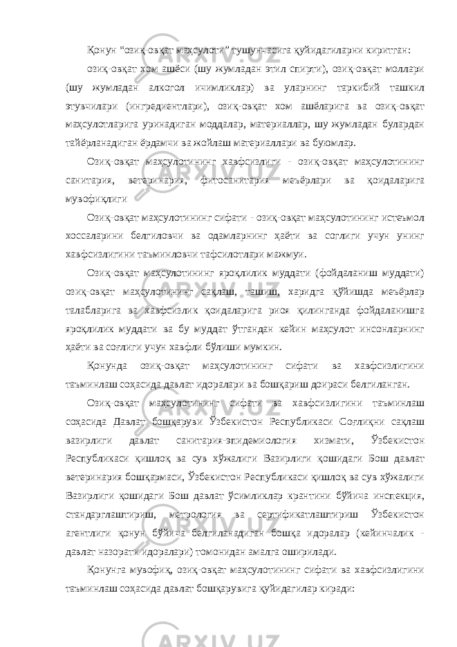 Қонун “озиқ-овқат маҳсулоти” тушунчасига қуйидагиларни киритган: озиқ-овқат хом ашёси (шу жумладан этил спирти), озиқ-овқат моллари (шу жумладан алкогол ичимликлар) ва уларнинг таркибий ташкил этувчилари (ингредиентлари), озиқ-овқат хом ашёларига ва озиқ-овқат маҳсулотларига уринадиган моддалар, материаллар, шу жумладан булардан тайёрланадиган ёрдамчи ва жойлаш материаллари ва буюмлар. Озиқ-овқат маҳсулотининг хавфсизлиги - озиқ-овқат маҳсулотининг санитария, ветеринария, фитосанитария меъёрлари ва қоидаларига мувофиқлиги Озиқ-овқат маҳсулотининг сифати - озиқ-овқат маҳсулотининг истеъмол хоссаларини белгиловчи ва одамларнинг ҳаёти ва соглиги учун унинг хавфсизлигини таъминловчи тафсилотлари мажмуи. Озиқ-овқат маҳсулотининг яроқлилик муддати (фойдаланиш муддати) озиқ-овқат маҳсулотининг сақлаш, ташиш, харидга қўйишда меъёрлар талабларига ва хавфсизлик қоидаларига риоя қилинганда фойдаланишга яроқлилик муддати ва бу муддат ўтгандан кейин маҳсулот инсонларнинг ҳаёти ва соғлиги учун хавфли бўлиши мумкин. Қонунда озиқ-овқат маҳсулотининг сифати ва хавфсизлигини таъминлаш соҳасида давлат идоралари ва бошқариш доираси белгиланган. Озиқ-овқат маҳсулотининг сифати ва хавфсизлигини таъминлаш соҳасида Давлат бошқаруви Ўзбекистон Республикаси Соғлиқни сақлаш вазирлиги давлат санитария-эпидемиология хизмати, Ўзбекистон Республикаси қишлоқ ва сув хўжалиги Вазирлиги қошидаги Бош давлат ветеринария бошқармаси, Ўзбекистон Республикаси қишлоқ ва сув хўжалиги Вазирлиги қошидаги Бош давлат ўсимликлар крантини бўйича инспекция, стандарглаштириш, метрология ва сертификатлаштириш Ўзбекистон агентлиги қонун бўйича белгиланадиган бошқа идоралар (кейинчалик - давлат назорати идоралари) томонидан амалга оширилади. Қонунга мувофиқ, озиқ-овқат маҳсулотининг сифати ва хавфсизлигини таъминлаш соҳасида давлат бошқарувига қуйидагилар киради: 