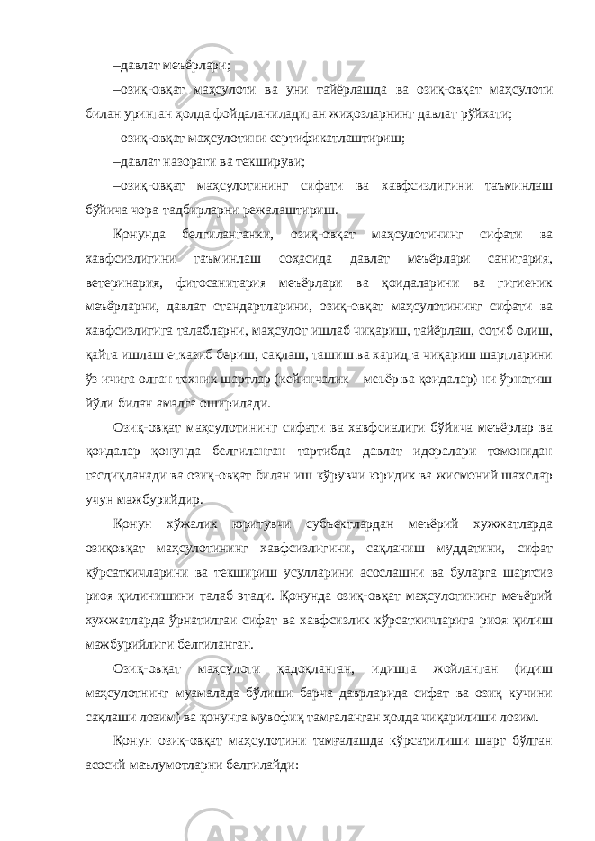 – давлат меъёрлари; – озиқ-овқат маҳсулоти ва уни тайёрлашда ва озиқ-овқат маҳсулоти билан уринган ҳолда фойдаланиладиган жиҳозларнинг давлат рўйхати; – озиқ-овқат маҳсулотини сертификатлаштириш; – давлат назорати ва текшируви; – озиқ-овқат маҳсулотининг сифати ва хавфсизлигини таъминлаш бўйича чора-тадбирларни режалаштириш. Қонунда белгиланганки, озиқ-овқат маҳсулотининг сифати ва хавфсизлигини таъминлаш соҳасида давлат меъёрлари санитария, ветеринария, фитосанитария меъёрлари ва қоидаларини ва гигиеник меъёрларни, давлат стандартларини, озиқ-овқат маҳсулотининг сифати ва хавфсизлигига талабларни, маҳсулот ишлаб чиқариш, тайёрлаш, сотиб олиш, қайта ишлаш етказиб бериш, сақлаш, ташиш ва харидга чиқариш шартларини ўз ичига олган техник шартлар (кейинчалик – меьёр ва қоидалар) ни ўрнатиш йўли билан амалга оширилади. Озиқ-овқат маҳсулотининг сифати ва хавфсиалиги бўйича меъёрлар ва қоидалар қонунда белгиланган тартибда давлат идоралари томонидан тасдиқланади ва озиқ-овқат билан иш кўрувчи юридик ва жисмоний шахслар учун мажбурийдир. Қонун хўжалик юритувчи субъектлардан меъёрий хужжатларда озиқовқат маҳсулотининг хавфсизлигини, сақланиш муддатини, сифат кўрсаткичларини ва текшириш усулларини асослашни ва буларга шартсиз риоя қилинишини талаб этади. Қонунда озиқ-овқат маҳсулотининг меъёрий хужжатларда ўрнатилгаи сифат ва хавфсизлик кўрсаткичларига риоя қилиш мажбурийлиги белгиланган. Озиқ-овқат маҳсулоти қадоқланган, идишга жойланган (идиш маҳсулотнинг муамалада бўлиши барча даврларида сифат ва озиқ кучини сақлаши лозим) ва қонунга мувофиқ тамғаланган ҳолда чиқарилиши лозим. Қонун озиқ-овқат маҳсулотини тамғалашда кўрсатилиши шарт бўлган асосий маълумотларни белгилайди: 