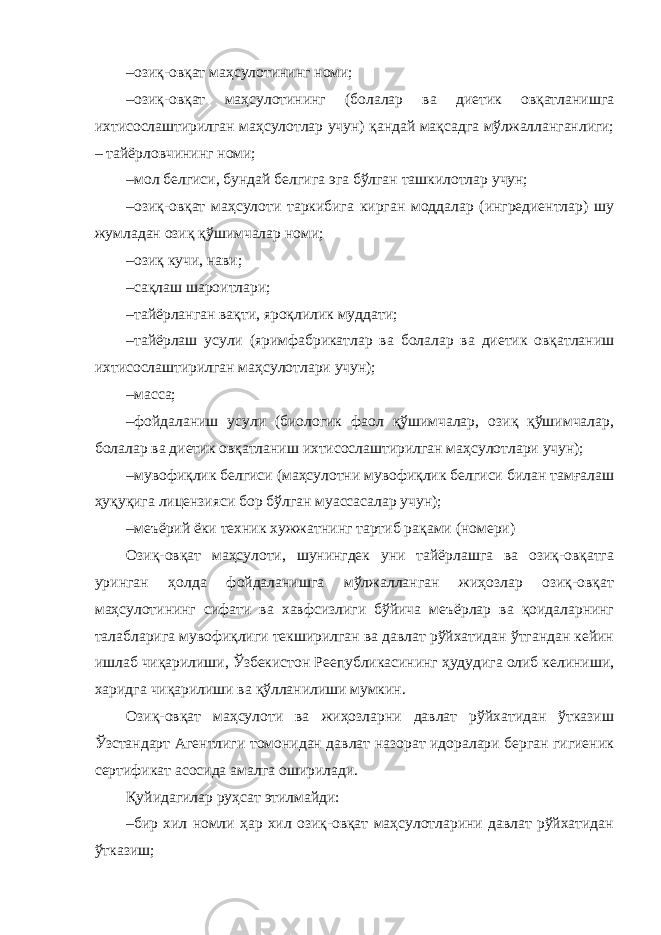 – озиқ-овқат маҳсулотининг номи; – озиқ-овқат маҳсулотининг (болалар ва диетик овқатланишга ихтисослаштирилган маҳсулотлар учун) қандай мақсадга мўлжалланганлиги; – тайёрловчининг номи; – мол белгиси, бундай белгига эга бўлган ташкилотлар учун; – озиқ-овқат маҳсулоти таркибига кирган моддалар (ингредиентлар) шу жумладан озиқ қўшимчалар номи; – озиқ кучи, нави; – сақлаш шароитлари; – тайёрланган вақти, яроқлилик муддати; – тайёрлаш усули (яримфабрикатлар ва болалар ва диетик овқатланиш ихтисослаштирилган маҳсулотлари учун); – масса; – фойдаланиш усули (биологик фаол қўшимчалар, озиқ қўшимчалар, болалар ва диетик овқатланиш ихтисослаштирилган маҳсулотлари учун); – мувофиқлик белгиси (маҳсулотни мувофиқлик белгиси билан тамғалаш ҳуқуқига лицензияси бор бўлган муассасалар учун); – меъёрий ёки техник хужжатнинг тартиб рақами (номери) Озиқ-овқат маҳсулоти, шунингдек уни тайёрлашга ва озиқ-овқатга уринган ҳолда фойдаланишга мўлжалланган жиҳозлар озиқ-овқат маҳсулотининг сифати ва хавфсизлиги бўйича меъёрлар ва қоидаларнинг талабларига мувофиқлиги текширилган ва давлат рўйхатидан ўтгандан кейин ишлаб чиқарилиши, Ўзбекистон Реепубликасининг ҳудудига олиб келиниши, харидга чиқарилиши ва қўлланилиши мумкин. Озиқ-овқат маҳсулоти ва жиҳозларни давлат рўйхатидан ўтказиш Ўзстандарт Агентлиги томонидан давлат назорат идоралари берган гигиеник сертификат асосида амалга оширилади. Қуйидагилар руҳсат этилмайди: – бир хил номли ҳар хил озиқ-овқат маҳсулотларини давлат рўйхатидан ўтказиш; 