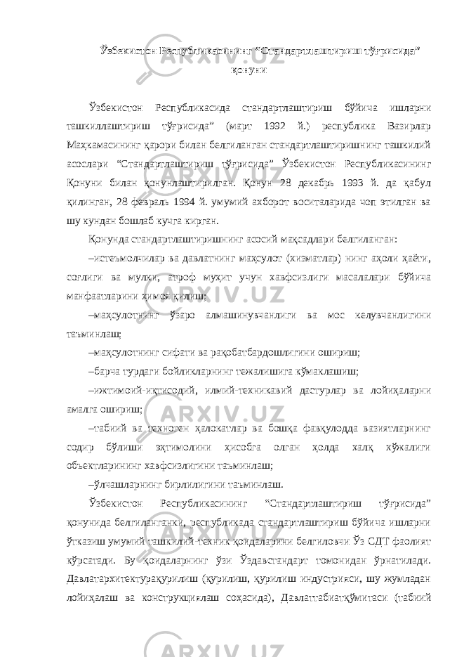 Ўзбекистон Республикасининг “Стандартлаштириш тўғрисида” қонуни Ўзбекистон Республикасида стандартлаштириш бўйича ишларни ташкиллаштириш тўғрисида” (март 1992 й.) республика Вазирлар Маҳкамасининг қарори билан белгиланган стандартлаштиришнинг ташкилий асослари “Стандартлаштириш тўғрисида” Ўзбекистон Республикасининг Қонуни билан қонунлаштирилган. Қонун 28 декабрь 1993 й. да қабул қилинган, 28 февраль 1994 й. умумий ахборот воситаларида чоп этилган ва шу кундан бошлаб кучга кирган. Қонунда стандартлаштиришнинг асосий мақсадлари белгиланган: – истеъмолчилар ва давлатнинг маҳсулот (хизматлар) нинг аҳоли ҳаёти, соғлиги ва мулки, атроф муҳит учун хавфсизлиги масалалари бўйича манфаатларини ҳимоя қилиш; – маҳсулотнинг ўзаро алмашинувчанлиги ва мос келувчанлигини таъминлаш; – маҳсулотнинг сифати ва рақобатбардошлигини ошириш; – барча турдаги бойликларнинг тежалишига кўмаклашиш; – ижтимоий-иқтисодий, илмий-техникавий дастурлар ва лойиҳаларни амалга ошириш; – табиий ва техноген ҳалокатлар ва бошқа фавқулодда вазиятларнинг содир бўлиши эҳтимолини ҳисобга олган ҳолда халқ хўжалиги объектларининг хавфсизлигини таъминлаш; – ўлчашларнинг бирлилигини таъминлаш. Ўзбекистон Республикасининг “Стандартлаштириш тўғрисида” қонунида белгиланганки, республикада стандартлаштириш бўйича ишларни ўтказиш умумий ташкилий-техник қоидаларини белгиловчи Ўз СДТ фаолият кўрсатади. Бу қоидаларнинг ўзи Ўздавстандарт томонидан ўрнатилади. Давлатархитектурақурилиш (қурилиш, қурилиш индустрияси, шу жумладан лойиҳалаш ва конструкциялаш соҳасида), Давлаттабиатқўмитаси (табиий 