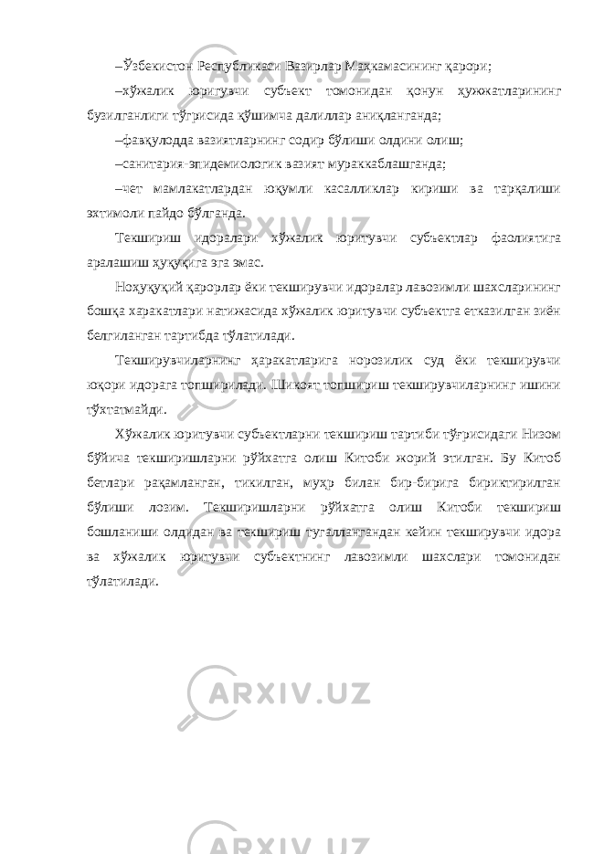 – Ўзбекистон Республикаси Вазирлар Маҳкамасининг қарори; – хўжалик юригувчи субъект томонидан қонун ҳужжатларининг бузилганлиги тўгрисида қўшимча далиллар аниқланганда; – фавқулодда вазиятларнинг содир бўлиши олдини олиш; – санитария-эпидемиологик вазият мураккаблашганда; – чет мамлакатлардан юқумли касалликлар кириши ва тарқалиши эхтимоли пайдо бўлганда. Текшириш идоралари хўжалик юритувчи субъектлар фаолиятига аралашиш ҳуқуқига эга эмас. Ноҳуқуқий қарорлар ёки текширувчи идоралар лавозимли шахсларининг бошқа харакатлари натижасида хўжалик юритувчи субъектга етказилган зиён белгиланган тартибда тўлатилади. Текширувчиларнинг ҳаракатларига норозилик суд ёки текширувчи юқори идорага топширилади. Шикоят топшириш текширувчиларнинг ишини тўхтатмайди. Хўжалик юритувчи субъектларни текшириш тартиби тўғрисидаги Низом бўйича текширишларни рўйхатга олиш Китоби жорий этилган. Бу Китоб бетлари рақамланган, тикилган, муҳр билан бир-бирига бириктирилган бўлиши лозим. Текширишларни рўйхатга олиш Китоби текшириш бошланиши олдидан ва текшириш тугаллангандан кейин текширувчи идора ва хўжалик юритувчи субъектнинг лавозимли шахслари томонидан тўлатилади. 