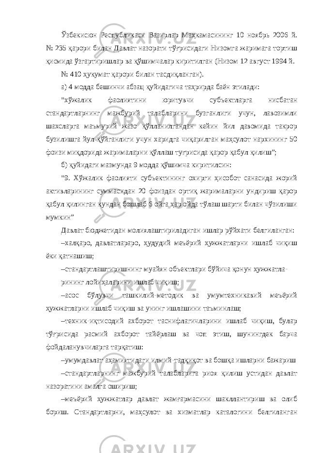 Ўзбекисюн Республикаси Вазирлар Маҳкамасининг 10 ноябрь 2006 й. № 235 қарори билан Давлат назорати тўғрисидаги Низомга жаримага тортиш қисмида ўзгартиришлар ва қўшимчалар киритилган (Низом 12 август 1994 й. № 410 ҳукумат қарори билан тасдиқланган). а) 4 модда бешинчи абзац қуйидагича таҳрирда баён этилади: “хўжалик фаолиятини юритувчи субъектларга нисбатан стандартларнинг мажбурий талабларини бузганлиги учун, лавозимли шахсларга маъмурий жазо қўлланилгандан кейин йил давомида такрор бузилишга йул қўйганлиги учун харидга чиқарилган маҳсулот нархининг 50 фоизи миқдорида жарималарни қўллаш туғрисида қарор қабул қилиш”; б) қуйидаги мазмунда 9 модда қўшимча киритилсин: “9. Хўжалик фаолияти субъектининг охирги ҳисобот санасида жорий активларининг суммасидан 20 фоиздан ортиқ жарималарни ундириш қарор қабул қилинган кундан бошлаб 6 ойга ҳар ойда тўлаш шарти билан чўзилиши мумкин” Давлат бюджетидан молиялаштириладиган ишлар рўйхати белгиланган: – халқаро, давлатлараро, ҳудудий меъёрий ҳужжатларни ишлаб чиқиш ёки қатнашиш; – стандартлаштиришнинг муайян объектлари бўйича қонун ҳужжатла- рининг лойиҳаларини ишлаб чиқиш; – асос бўлувчи ташкилий-методик ва умумтехникавий меъёрий ҳужжатларни ишлаб чиқиш ва унинг ишлашини таъминлаш; – техник-иқтисодий ахборот таснифлагичларини ишлаб чиқиш, булар тўғрисида расмий ахборот тайёрлаш ва чоп этиш, шунингдек барча фойдаланувчиларга тарқатиш: – умумдавлат аҳамиятидаги илмий-тадқиқот ва бошқа ишларни бажариш – стандартларнинг мажбурий талабларига риоя қилиш устидан давлат назоратини амалга ошириш; – меъёрий ҳужжатлар давлат жамғармасини шакллантириш ва олиб бориш. Стандартларни, маҳсулот ва хизматлар каталогини белгиланган 