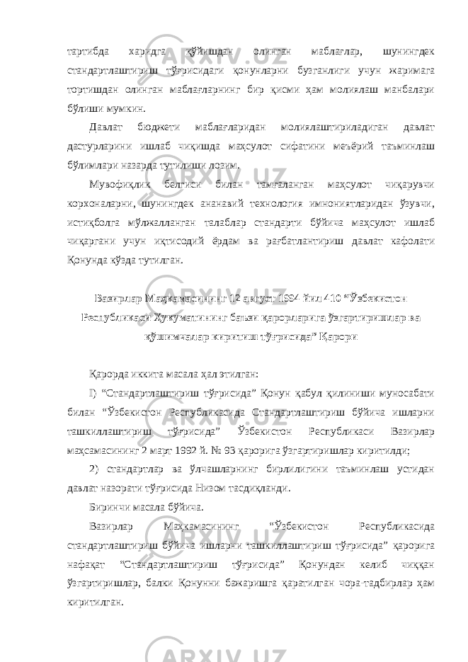 тартибда харидга қўйишдан олинган маблағлар, шунингдек стандартлаштириш тўғрисидаги қонунларни бузганлиги учун жаримага тортишдан олинган маблағларнинг бир қисми ҳам молиялаш манбалари бўлиши мумкин. Давлат бюджети маблағларидан молиялаштириладиган давлат дастурларини ишлаб чиқишда маҳсулот сифатини меъёрий таъминлаш бўлимлари назарда тутилиши лозим. Мувофиқлик белгиси билан тамғаланган маҳсулот чиқарувчи корхоналарни, шунингдек ананавий технология имнониятларидан ўзувчи, истиқболга мўлжалланган талаблар стандарти бўйича маҳсулот ишлаб чиқаргани учун иқтисодий ёрдам ва рағбатлантириш давлат кафолати Қонунда кўзда тутилган. Вазирлар Маҳкамасининг 12 август 1994 йил 410 “Ўзбекистон Республикаси Ҳукуматининг баъзи қарорларига ўзгартиришлар ва қўшимчалар киритиш тўғрисида” Қарори Қарорда иккита масала ҳал этилган: I) “Стандартлаштириш тўғрисида” Қонун қабул қилиниши муносабати билан “Ўзбекистон Республикасида Стандартлаштириш бўйича ишларни ташкиллаштириш тўғрисида” Ўзбекистон Республикаси Вазирлар маҳсамасининг 2 март 1992 й. № 93 қарорига ўзгартиришлар киритилди; 2) стандартлар ва ўлчашларнинг бирлилигини таъминлаш устидан давлат назорати тўғрисида Низом тасдиқланди. Биринчи масала бўйича. Вазирлар Маҳкамасининг “Ўзбекистон Республикасида стандартлаштириш бўйича ишларни ташкиллаштириш тўғрисида” қарорига нафақат “Стандартлаштириш тўғрисида” Қонундан келиб чиққан ўзгартиришлар, балки Қонунни бажаришга қаратилган чора-тадбирлар ҳам киритилган. 