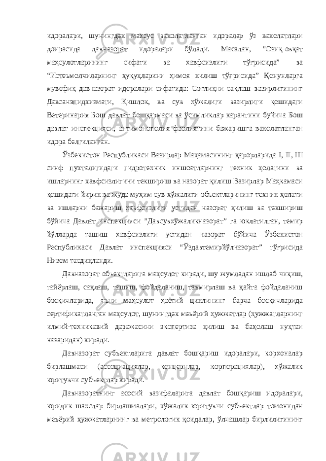 идоралари, шунингдек махсус ваколатланган идоралар ўз ваколатлари доирасида давназорат идоралари бўлади. Масалан, “Озиқ-овқат маҳсулотларининг сифати ва хавфсизлиги тўғрисида” ва “Истеъмолчиларнинг ҳуқуқларини ҳимоя килиш тўғрисида” Қонунларга мувофиқ давназорат идоралари сифатида: Соғлиқни сақлаш вазирлигининг Давсанэпидхизмати, Қишлок, ва сув хўжалиги вазирлиги қошидаги Ветеринария Бош давлат бошқармаси ва ўсимликлар карантини буйича Бош давлат инспекцияси, антимонополия фаолиятини бажаришга ваколатланган идора белгиланган. Ўзбекистон Республикаси Вазирлар Маҳамасининг қарорларида I, II, III синф пухталигидаги гидротехник иншоатларнинг техник ҳолатини ва ишларнинг хавфсизлигини текшириш ва назорат қилиш Вазирлар Маҳкамаси қошидаги йирик ва жуда муҳим сув хўжалиги объектларининг техник ҳолати ва ишларни бажариш хавфсизлиги устидан назорат қилиш ва текшириш бўйича Давлат инспекцияси “Давсувхўжаликназорат” га юклатилган, темир йўлларда ташиш хавфсизлиги устидан назорат бўйича Ўзбекистон Республикаси Давлат инспекцияси “Ўздавтемирйўлназорат” тўғрисида Низом тасдиқланди. Давназорат объектларига маҳсулот киради, шу жумладан ишлаб чиқиш, тайёрлаш, сақлаш, ташиш, фойдаланиш, таъмирлаш ва қайта фойдаланиш босқичларида, яъни маҳсулот ҳаётий циклининг барча босқичларида сертификатланган маҳсулот, шунингдек меъёрий ҳужжатлар (ҳужжатларнинг илмий-техникавий даражасини экспертиза қилиш ва баҳолаш нуқтаи назаридан) киради. Давназорат субъектларига давлат бошқариш идоралари, корхоналар бирлашмаси (ассоциациялар, концернлар, корпорациялар), хўжалик юритувчи субъектлар киради. Давназоратнинг асосий вазифаларига давлат бошқариш идоралари, юридик шахслар бирлашмалари, хўжалик юритувчи субъектлар томонидан меъёрий ҳужжатларнинг ва метрологик қоидалар, ўлчашлар бирлилигининг 