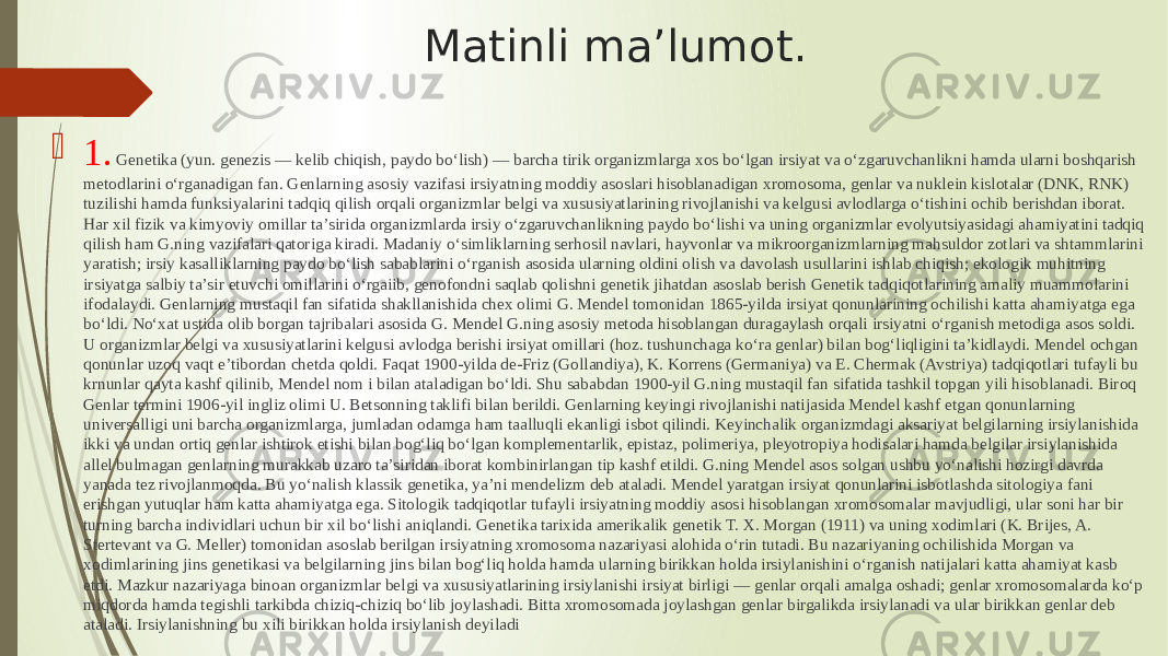 Matinli ma’lumot.  1. Genetika (yun. genezis — kelib chiqish, paydo boʻlish) — barcha tirik organizmlarga xos boʻlgan irsiyat va oʻzgaruvchanlikni hamda ularni boshqarish metodlarini oʻrganadigan fan. Genlarning asosiy vazifasi irsiyatning moddiy asoslari hisoblanadigan xromosoma, genlar va nuklein kislotalar (DNK, RNK) tuzilishi hamda funksiyalarini tadqiq qilish orqali organizmlar belgi va xususiyatlarining rivojlanishi va kelgusi avlodlarga oʻtishini ochib berishdan iborat. Har xil fizik va kimyoviy omillar taʼsirida organizmlarda irsiy oʻzgaruvchanlikning paydo boʻlishi va uning organizmlar evolyutsiyasidagi ahamiyatini tadqiq qilish ham G.ning vazifalari qatoriga kiradi. Madaniy oʻsimliklarning serhosil navlari, hayvonlar va mikroorganizmlarning mahsuldor zotlari va shtammlarini yaratish; irsiy kasalliklarning paydo boʻlish sabablarini oʻrganish asosida ularning oldini olish va davolash usullarini ishlab chiqish; ekologik muhitning irsiyatga salbiy taʼsir etuvchi omillarini oʻrgaiib, genofondni saqlab qolishni genetik jihatdan asoslab berish Genetik tadqiqotlarining amaliy muammolarini ifodalaydi. Genlarning mustaqil fan sifatida shakllanishida chex olimi G. Mendel tomonidan 1865-yilda irsiyat qonunlarining ochilishi katta ahamiyatga ega boʻldi. Noʻxat ustida olib borgan tajribalari asosida G. Mendel G.ning asosiy metoda hisoblangan duragaylash orqali irsiyatni oʻrganish metodiga asos soldi. U organizmlar belgi va xususiyatlarini kelgusi avlodga berishi irsiyat omillari (hoz. tushunchaga koʻra genlar) bilan bogʻliqligini taʼkidlaydi. Mendel ochgan qonunlar uzoq vaqt eʼtibordan chetda qoldi. Faqat 1900-yilda de-Friz (Gollandiya), K. Korrens (Germaniya) va E. Chermak (Avstriya) tadqiqotlari tufayli bu krnunlar qayta kashf qilinib, Mendel nom i bilan ataladigan boʻldi. Shu sababdan 1900-yil G.ning mustaqil fan sifatida tashkil topgan yili hisoblanadi. Biroq Genlar termini 1906-yil ingliz olimi U. Betsonning taklifi bilan berildi. Genlarning keyingi rivojlanishi natijasida Mendel kashf etgan qonunlarning universalligi uni barcha organizmlarga, jumladan odamga ham taalluqli ekanligi isbot qilindi. Keyinchalik organizmdagi aksariyat belgilarning irsiylanishida ikki va undan ortiq genlar ishtirok etishi bilan bogʻliq boʻlgan komplementarlik, epistaz, polimeriya, pleyotropiya hodisalari hamda belgilar irsiylanishida allel bulmagan genlarning murakkab uzaro taʼsiridan iborat kombinirlangan tip kashf etildi. G.ning Mendel asos solgan ushbu yoʻnalishi hozirgi davrda yanada tez rivojlanmoqda. Bu yoʻnalish klassik genetika, yaʼni mendelizm deb ataladi. Mendel yaratgan irsiyat qonunlarini isbotlashda sitologiya fani erishgan yutuqlar ham katta ahamiyatga ega. Sitologik tadqiqotlar tufayli irsiyatning moddiy asosi hisoblangan xromosomalar mavjudligi, ular soni har bir turning barcha individlari uchun bir xil boʻlishi aniqlandi. Genetika tarixida amerikalik genetik T. X. Morgan (1911) va uning xodimlari (K. Brijes, A. Stertevant va G. Meller) tomonidan asoslab berilgan irsiyatning xromosoma nazariyasi alohida oʻrin tutadi. Bu nazariyaning ochilishida Morgan va xodimlarining jins genetikasi va belgilarning jins bilan bogʻliq holda hamda ularning birikkan holda irsiylanishini oʻrganish natijalari katta ahamiyat kasb etdi. Mazkur nazariyaga binoan organizmlar belgi va xususiyatlarining irsiylanishi irsiyat birligi — genlar orqali amalga oshadi; genlar xromosomalarda koʻp miqdorda hamda tegishli tarkibda chiziq-chiziq boʻlib joylashadi. Bitta xromosomada joylashgan genlar birgalikda irsiylanadi va ular birikkan genlar deb ataladi. Irsiylanishning bu xili birikkan holda irsiylanish deyiladi 