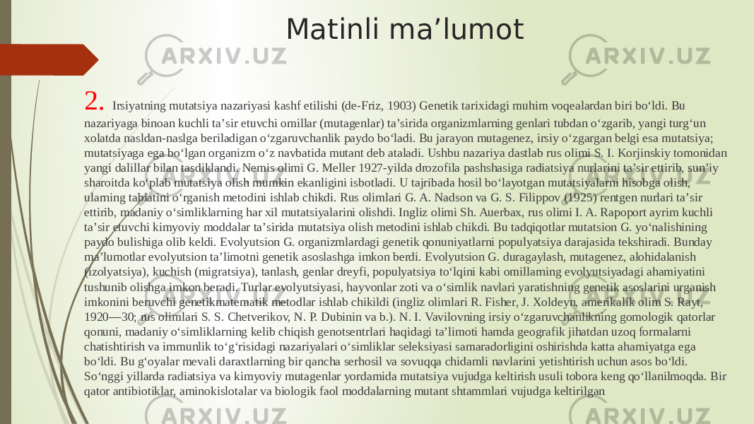 2. Irsiyatning mutatsiya nazariyasi kashf etilishi (de-Friz, 1903) Genetik tarixidagi muhim voqealardan biri boʻldi. Bu nazariyaga binoan kuchli taʼsir etuvchi omillar (mutagenlar) taʼsirida organizmlarning genlari tubdan oʻzgarib, yangi turgʻun xolatda nasldan-naslga beriladigan oʻzgaruvchanlik paydo boʻladi. Bu jarayon mutagenez, irsiy oʻzgargan belgi esa mutatsiya; mutatsiyaga ega boʻlgan organizm oʻz navbatida mutant deb ataladi. Ushbu nazariya dastlab rus olimi S. I. Korjinskiy tomonidan yangi dalillar bilan tasdiklandi. Nemis olimi G. Meller 1927-yilda drozofila pashshasiga radiatsiya nurlarini taʼsir ettirib, sunʼiy sharoitda koʻplab mutatsiya olish mumkin ekanligini isbotladi. U tajribada hosil boʻlayotgan mutatsiyalarni hisobga olish, ularning tabiatini oʻrganish metodini ishlab chikdi. Rus olimlari G. A. Nadson va G. S. Filippov (1925) rentgen nurlari taʼsir ettirib, madaniy oʻsimliklarning har xil mutatsiyalarini olishdi. Ingliz olimi Sh. Auerbax, rus olimi I. A. Rapoport ayrim kuchli taʼsir etuvchi kimyoviy moddalar taʼsirida mutatsiya olish metodini ishlab chikdi. Bu tadqiqotlar mutatsion G. yoʻnalishining paydo bulishiga olib keldi. Evolyutsion G. organizmlardagi genetik qonuniyatlarni populyatsiya darajasida tekshiradi. Bunday maʼlumotlar evolyutsion taʼlimotni genetik asoslashga imkon berdi. Evolyutsion G. duragaylash, mutagenez, alohidalanish (izolyatsiya), kuchish (migratsiya), tanlash, genlar dreyfi, populyatsiya toʻlqini kabi omillarning evolyutsiyadagi ahamiyatini tushunib olishga imkon beradi. Turlar evolyutsiyasi, hayvonlar zoti va oʻsimlik navlari yaratishning genetik asoslarini urganish imkonini beruvchi genetikmatematik metodlar ishlab chikildi (ingliz olimlari R. Fisher, J. Xoldeyn, amerikalik olim S. Rayt, 1920—30; rus olimlari S. S. Chetverikov, N. P. Dubinin va b.). N. I. Vavilovning irsiy oʻzgaruvchanlikning gomologik qatorlar qonuni, madaniy oʻsimliklarning kelib chiqish genotsentrlari haqidagi taʼlimoti hamda geografik jihatdan uzoq formalarni chatishtirish va immunlik toʻgʻrisidagi nazariyalari oʻsimliklar seleksiyasi samaradorligini oshirishda katta ahamiyatga ega boʻldi. Bu gʻoyalar mevali daraxtlarning bir qancha serhosil va sovuqqa chidamli navlarini yetishtirish uchun asos boʻldi. Soʻnggi yillarda radiatsiya va kimyoviy mutagenlar yordamida mutatsiya vujudga keltirish usuli tobora keng qoʻllanilmoqda. Bir qator antibiotiklar, aminokislotalar va biologik faol moddalarning mutant shtammlari vujudga keltirilgan Matinli ma’lumot 