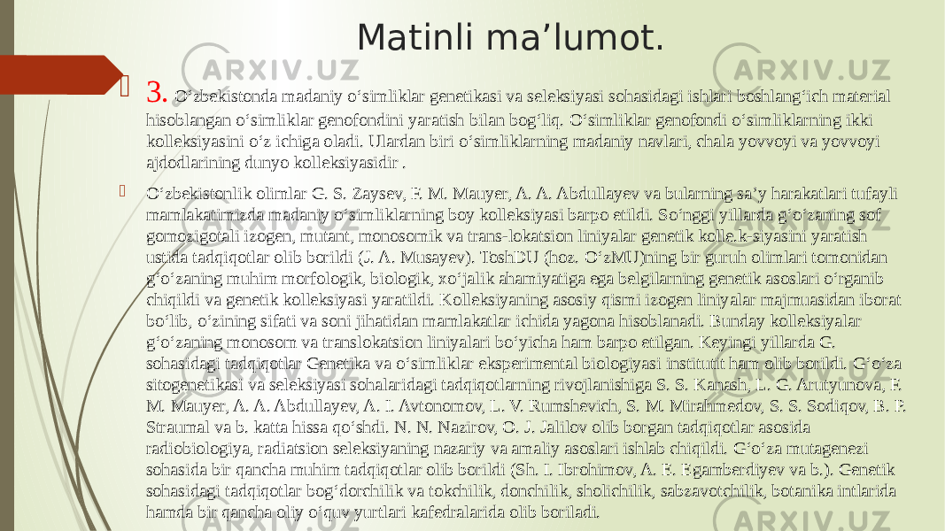 Matinli ma’lumot.  3. Oʻzbekistonda madaniy oʻsimliklar genetikasi va seleksiyasi sohasidagi ishlari boshlangʻich material hisoblangan oʻsimliklar genofondini yaratish bilan bogʻliq. Oʻsimliklar genofondi oʻsimliklarning ikki kolleksiyasini oʻz ichiga oladi. Ulardan biri oʻsimliklarning madaniy navlari, chala yovvoyi va yovvoyi ajdodlarining dunyo kolleksiyasidir .  Oʻzbekistonlik olimlar G. S. Zaysev, F. M. Mauyer, A. A. Abdullayev va bularning saʼy harakatlari tufayli mamlakatimizda madaniy oʻsimliklarning boy kolleksiyasi barpo etildi. Soʻnggi yillarda gʻoʻzaning sof gomozigotali izogen, mutant, monosomik va trans-lokatsion liniyalar genetik kolle.k-siyasini yaratish ustida tadqiqotlar olib borildi (J. A. Musayev). ToshDU (hoz. OʻzMU)ning bir guruh olimlari tomonidan gʻoʻzaning muhim morfologik, biologik, xoʻjalik ahamiyatiga ega belgilarning genetik asoslari oʻrganib chiqildi va genetik kolleksiyasi yaratildi. Kolleksiyaning asosiy qismi izogen liniyalar majmuasidan iborat boʻlib, oʻzining sifati va soni jihatidan mamlakatlar ichida yagona hisoblanadi. Bunday kolleksiyalar gʻoʻzaning monosom va translokatsion liniyalari boʻyicha ham barpo etilgan. Keyingi yillarda G. sohasidagi tadqiqotlar Genetika va oʻsimliklar eksperimental biologiyasi institutit ham olib borildi. Gʻoʻza sitogenetikasi va seleksiyasi sohalaridagi tadqiqotlarning rivojlanishiga S. S. Kanash, L. G. Arutyunova, F. M. Mauyer, A. A. Abdullayev, A. I. Avtonomov, L. V. Rumshevich, S. M. Mirahmedov, S. S. Sodiqov, B. P. Straumal va b. katta hissa qoʻshdi. N. N. Nazirov, O. J. Jalilov olib borgan tadqiqotlar asosida radiobiologiya, radiatsion seleksiyaning nazariy va amaliy asoslari ishlab chiqildi. Gʻoʻza mutagenezi sohasida bir qancha muhim tadqiqotlar olib borildi (Sh. I. Ibrohimov, A. E. Egamberdiyev va b.). Genetik sohasidagi tadqiqotlar bogʻdorchilik va tokchilik, donchilik, sholichilik, sabzavotchilik, botanika intlarida hamda bir qancha oliy oʻquv yurtlari kafedralarida olib boriladi. 