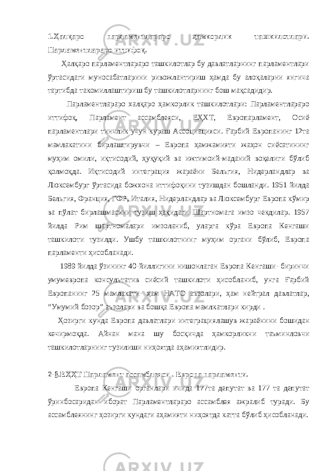 1.Ҳалқаро парламентлараро ҳамкорлик ташкилотлари. Парламентлараро иттифоқ. Ҳалқаро парламентлараро ташкилотлар бу давлатларнинг парламентлари ўртасидаги муносабатларини ривожлантириш ҳамда бу алоқаларни янгича тартибда такомиллаштириш бу ташкилотларнинг бош мақсадидир. Парламентлараро халқаро ҳамкорлик ташкилотлари: Парламентлараро иттифоқ, Парламент ассамблеяси, ЕҲХТ, Европарламент, Осиё парламентлари тинчлик учун кураш Ассоциацияси. Ғарбий Европанинг 12та мамлакатини бирлаштирувчи – Европа ҳамжамияти жаҳон сиёсатининг муҳим омили, иқтисодий, ҳуқуқий ва ижтимоий-маданий воқелиги бўлиб қолмоқда. Иқтисодий интеграция жараёни Бельгия, Нидерландлар ва Люксембург ўртасида божхона иттифоқини тузишдан бошланди. 1951 йилда Бельгия, Франция, ГФР, Италия, Нидерландлар ва Люксембург Европа кўмир ва пўлат бирлашмасини тузиш ҳақидаги Шартномага имзо чекдилар. 1957 йилда Рим шартномалари имзоланиб, уларга кўра Европа Кенгаши ташкилоти тузилди. Ушбу ташкилотнинг муҳим органи бўлиб, Европа парламенти ҳисобланади. 1989 йилда ўзининг 40-йиллигини нишонлаган Европа Кенгаши- биринчи умумевропа консультатив сиёсий ташкилоти ҳисобланиб, унга Ғарбий Европанинг 25 мамлакати- ҳам НАТО аъзолари, ҳам нейтрал давлатлар, “Умумий бозор” аъзолари ва бошқа Европа мамлкатлари кирди . Ҳоз и рги кунда Европа давлатлари интеграциялашув жа раёнини бошидан кечирмоқда . Айнан мана шу босқичда ҳамкорликни таъминловчи ташкилотларнинг тузилиши ниҳоятда аҳамиятлидир. 2 - § .ЕҲҲТ Парламент ассамблеяси . Европа парламенти. Европа Кенгаши органлари ичида 177та депутат ва 177 та депутат ўринбосаридан иборат Парламентлараро ассамблея ажралиб туради. Бу ассамблеянинг ҳозирги кундаги аҳамияти ниҳоятда катта бўлиб ҳисобланади. 