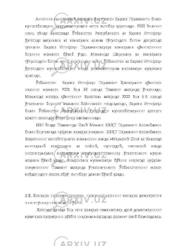 Анчагина яқин амалий алоқалар ўрнатилган Европа Парламенти билан муносабатларни чуқурлаштиришга катта эътибор қаратилди. 2000 йилнинг июнь ойида Брюсселда Ўзбекистон Республикаси ва Европа Иттифоқи ўртасида шериклик ва хамкорлик қилиш тўғрисидаги битим доирасида тузилган Европа Иттифоқи Парламентлараро хамкорлик қўмитасининг биринчи мажлиси бўлиб ўтди. Мажлисда Шериклик ва хамкорлик тўғрисидаги битим кучга кирганидан кейин Ўзбекистон ва Европа Иттифоқи ўртасидаги муносабатларни янада ривожлантириш масалалари муҳокама қилинди. Ўзбекистон Европа Иттифоқи Парламент Ҳамкорлиги қўмитаси иккинчи мажлиси 2001 йил 18 июнда Тошкент шахрида ўтказилди. Мажлисда мазкур қўмитанинг Брюссель шахрида 2000 йил 5-6 июнда ўтказилган биринчи мажлиси баённомаси тасдиқланди, Европа Иттифоқи билан Ўзбекистон Республикаси ўртасидаги муносабатларнинг ҳозирги ҳолати юзасидан ўзаро фикр алмашинилди. 1997 йилда Тошкентда Олий Мажлис ЕХҲТ Парламент Ассамблеяси билан биргаликда нуфузли халқаро анжуман ЕХҲТ Парламент Ассамблеяси Бюросининг кенгайтирилган мажлисини хамда «Марказий Осиё ва Кавказда минтақавий хавфсизлик ва сиёсий, иқтисодий, ижтимоий хамда инсонпарварлик масалалари» мавзуидаги семинар ўтказганлиги муҳим воқелик бўлиб қолди. Хавфсизлик муаммолари бўйича ниҳоятда нуфузли анжуманнинг Тошкент шаҳрида ўтказилганлиги Ўзбекистоннинг жахон майдонидаги юксак обрў -эътибори далили бўлиб қолди. 3 - § . Халқаро парламентлараро ташкилотларнинг халқаро демократик институтлар тизимидаги ўрни. Ҳозирда дунёда бир неча ҳалқаро ташкилотлар дунё давлатларининг муштарак орзуларини рўёбга чиқариш мақсадида фаолият олиб бормоқдалар. 