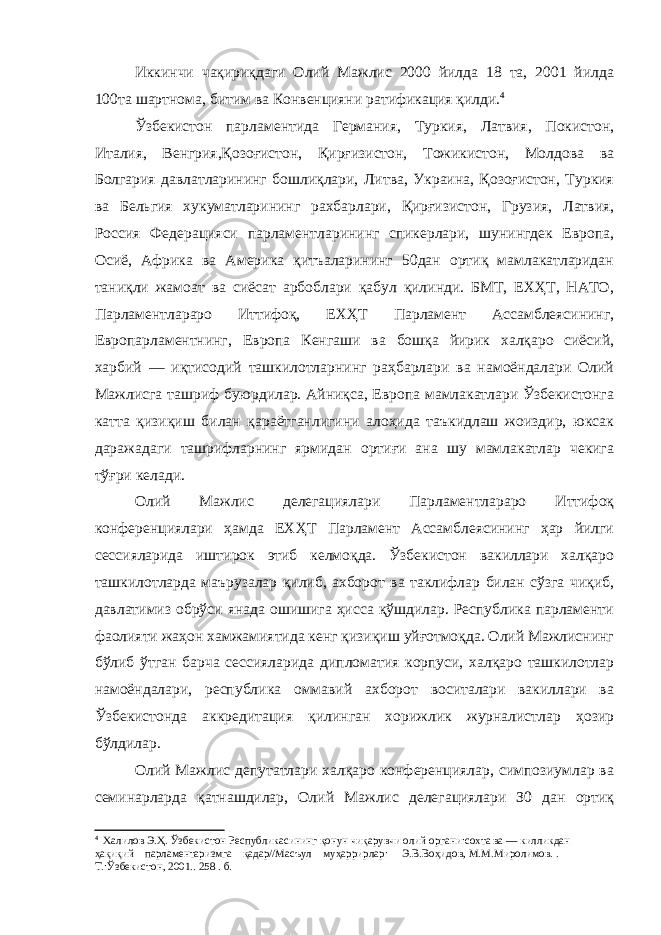 Иккинчи чақириқдаги Олий Мажлис 2000 йилда 18 та, 2001 йилда 100та шартнома, битим ва Конвенцияни ратификация қилди. 4 Ўзбекистон парламентида Германия, Туркия, Латвия, Покистон, Италия, Венгрия,Қозоғистон , Қирғизистон, Тожикистон, Молдова ва Болгария давлатларининг бошлиқлари, Литва, Украина, Қозоғистон, Туркия ва Бельгия хукуматларининг рахбарлари, Қирғизистон, Грузия, Латвия, Россия Федерацияси парламентларининг спикерлари, шунингдек Европа, Осиё, Африка ва Америка қитъаларининг 50дан ортиқ мамлакатларидан таниқли жамоат ва сиёсат арбоблари қабул қилинди. БМТ, ЕХҲТ, НАТО, Парламентлараро Иттифоқ, ЕХҲТ Парламент Ассамблеясининг, Европарламентнинг, Европа Кенгаши ва бошқа йирик халқаро сиёсий, харбий — иқтисодий ташкилотларнинг раҳбарлари ва намоёндалари Олий Мажлисга ташриф буюрдилар. Айниқса, Европа мамлакатлари Ўзбекистонга катта қизиқиш билан қараётганлигини алоҳида таъкидлаш жоиздир, юксак даражадаги ташрифларнинг ярмидан ортиғи ана шу мамлакатлар чекига тўғри келади. Олий Мажлис делегациялари Парламентлараро Иттифоқ конференциялари ҳамда ЕХҲТ Парламент Ассамблеясининг ҳар йилги сессияларида иштирок этиб келмоқда. Ўзбекистон вакиллари халқаро ташкилотларда маърузалар қилиб, ахборот ва таклифлар билан сўзга чиқиб, давлатимиз обрўси янада ошишига ҳисса қўшдилар. Республика парламенти фаолияти жаҳон хамжамиятида кенг қизиқиш уйғотмоқда. Олий Мажлиснинг бўлиб ўтган барча сессияларида дипломатия корпуси, халқаро ташкилотлар намоёндалари, республика оммавий ахборот воситалари вакиллари ва Ўзбекистонда аккредитация қилинган хорижлик журналистлар ҳозир бўлдилар. Олий Мажлис депутатлари халқаро конференциялар, симпозиумлар ва семинарларда қатнашдилар, Олий Мажлис делегациялари З0 дан ортиқ 4 Халилов Э.Ҳ. Ўзбекистон Республикасининг қонун чиқарувчи олий органи:сохта ва — килликдан ҳақиқий парламентаризмга қадар//Масъул муҳаррирлар: Э.В.Воҳидов, М.М.Миролимов. . Т.:Ўзбекистон, 2001.. 258 . б. 