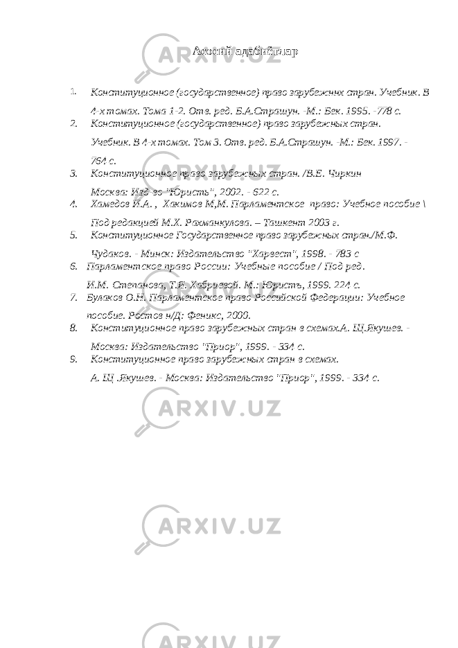 Асосий адабиётлар 1. Конституционное (государственное) право зарубежннх стран. Учебник. В 4-х томах. Тома 1-2. Отв. ред. Б.А.Страшун. -М.: Бек. 1995. - 778 с. 2. Конституционное (государственное) право зарубежн ы х стран. Учебник. В 4-х томах. Том 3. Отв. ред. Б.А.Страшун. -М.: Бек. 1997. - 764 с. 3. Конституционное право зарубежных стран. /В.Е. Чиркин Москва: Изд-во &#34;Юристь&#34;, 2002. - 622 с. 4. Хамедов И.А. , Хакимов М,М. Парламентское право : Учебное пособие \ Под редакцией М.Х. Рахманкулова. – Ташкент 2003 г. 5. Конституционное Государственное право зарубежных стран. /М.Ф. Чудаков. - Минск: Издательство &#34;Харвест&#34;, 1998. - 783 с 6. Парламентское право России: Учебные пособие / Под ред. И.М.   Степанова, Т.Я. Хабриевой. М.: Юристъ, 1999. 224 с. 7. Булаков О.Н. Парламентское право Российской Федерации: Учебное пособие. Ростов н/Д: Феникс, 2000. 8. Конституционное право зарубежных стран в схемах.А. Щ.Якушев. - Москва: Издательство &#34;Приор&#34;, 1999. - 334 с. 9. Конституционное право зарубежных стран в схемах. А . Щ . Якушев. - Москва: Издательство &#34;Приор&#34;, 1999. - 334 с. 