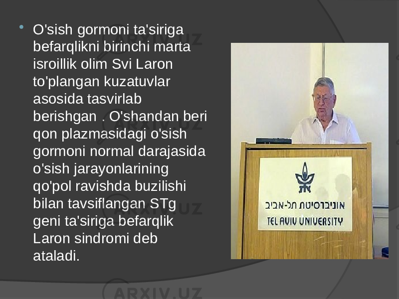  O&#39;sish gormoni ta&#39;siriga befarqlikni birinchi marta isroillik olim Svi Laron to&#39;plangan kuzatuvlar asosida tasvirlab berishgan . O&#39;shandan beri qon plazmasidagi o&#39;sish gormoni normal darajasida o&#39;sish jarayonlarining qo&#39;pol ravishda buzilishi bilan tavsiflangan STg geni ta&#39;siriga befarqlik Laron sindromi deb ataladi. 