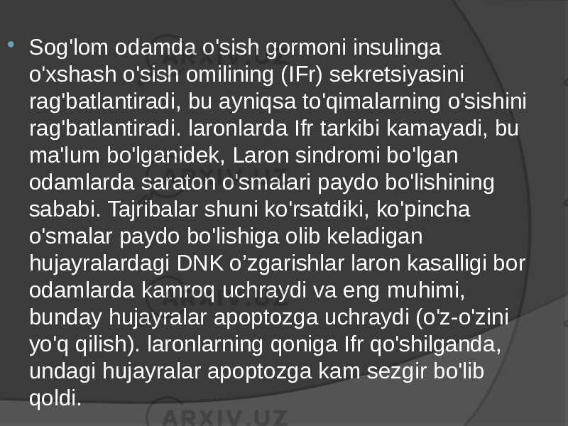  Sog&#39;lom odamda o&#39;sish gormoni insulinga o&#39;xshash o&#39;sish omilining (IFr) sekretsiyasini rag&#39;batlantiradi, bu ayniqsa to&#39;qimalarning o&#39;sishini rag&#39;batlantiradi. laronlarda Ifr tarkibi kamayadi, bu ma&#39;lum bo&#39;lganidek, Laron sindromi bo&#39;lgan odamlarda saraton o&#39;smalari paydo bo&#39;lishining sababi. Tajribalar shuni ko&#39;rsatdiki, ko&#39;pincha o&#39;smalar paydo bo&#39;lishiga olib keladigan hujayralardagi DNK o’zgarishlar laron kasalligi bor odamlarda kamroq uchraydi va eng muhimi, bunday hujayralar apoptozga uchraydi (o&#39;z-o&#39;zini yo&#39;q qilish). laronlarning qoniga Ifr qo&#39;shilganda, undagi hujayralar apoptozga kam sezgir bo&#39;lib qoldi. 