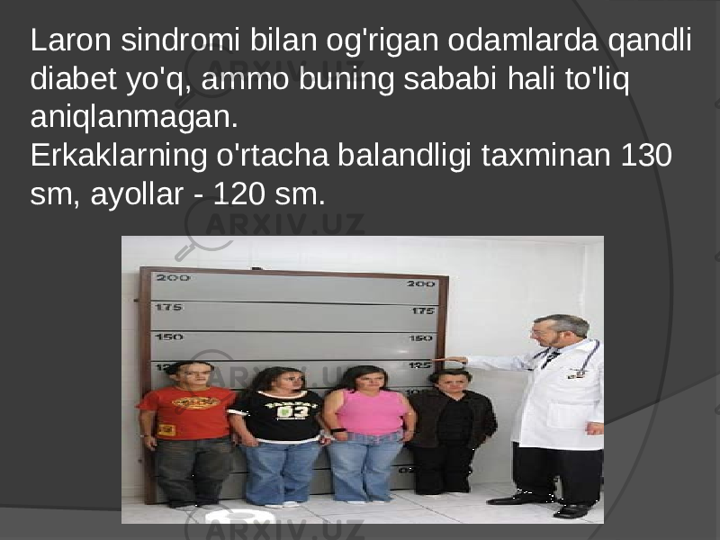 Laron sindromi bilan og&#39;rigan odamlarda qandli diabet yo&#39;q, ammo buning sababi hali to&#39;liq aniqlanmagan. Erkaklarning o&#39;rtacha balandligi taxminan 130 sm, ayollar - 120 sm. 