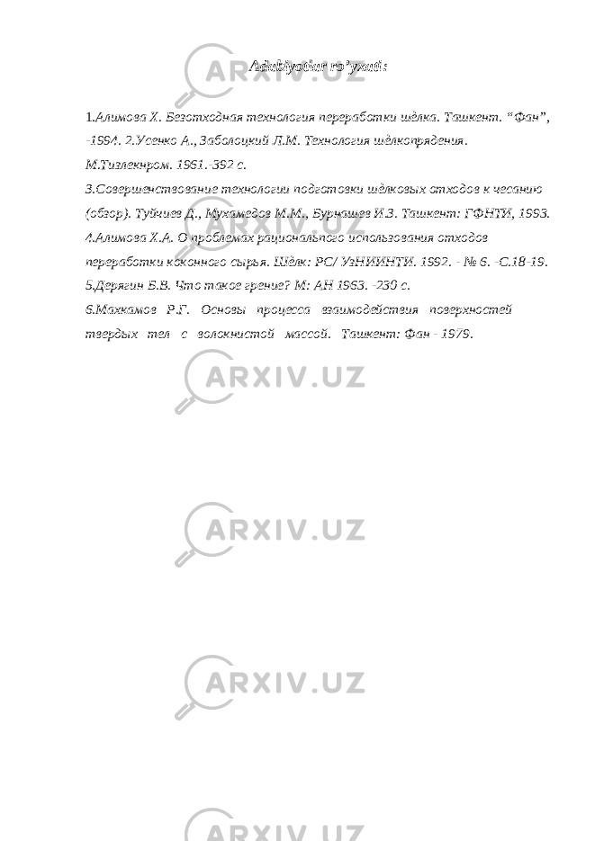 Adabiyotlar ro’yxati : 1. Алимова X. Безотходная технология переработки шѐлка. Ташкент. “Фан”, -1994. 2.Усенко А., Заболоцкий Л.М. Технология шѐлкопрядения. М.Тизлекнром. 1961.-392 с. З.Совершенствование технологии подготовки шѐлковых отходов к чесанию (обзор). Туйчиев Д., Мухамедов М.М., Бурнашев И.З. Ташкент: ГФНТИ, 1993. 4.Алимова Х.А. О проблемах рациональпого использования отходов переработки коконного сырья. Шѐлк: РС/ УзНИИНТИ. 1992. - № 6. -С.18-19. 5.Дерягин Б.В. Что такое грение? М: АН 1963. -230 с. 6.Махкамов Р.Г. Основы процесса взаимодействия поверхностей твердых тел с волокнистой массой. Ташкент: Фан - 1979. 