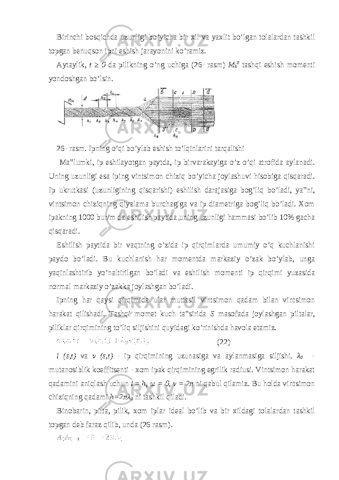 Birinchi bosqichda uzunligi bo’yicha bir xil va yaxlit bo’lgan tolalardan tashkil topgan benuqson ipni eshish jarayonini ko’ramiz. Aytaylik, t ≥ 0 da pilikning o’ng uchiga (26- rasm) M k 0 tashqi eshish momenti yondoshgan bo’lsin. 26- rasm. Ipning o’qi bo’ylab eshish to’lqinlarini tarqalishi Ma‟lumki, ip eshilayotgan paytda, ip birvarakayiga o’z o’qi atrofida aylanadi. Uning uzunligi esa iping vintsimon chiziq bo’yicha joylashuvi hisobiga qisqaradi. Ip ukrutkasi (uzunligining qisqarishi) eshilish darajasiga bog’liq bo’ladi, ya‟ni, vintsimon chiziqning qiyalama burchagiga va ip diametriga bog’liq bo’ladi. Xom ipakning 1000 bur/m da eshilish paytida uning uzunligi hammasi bo’lib 10% gacha qisqaradi. Eshilish paytida bir vaqtning o’zida ip qirqimlarda umumiy o’q kuchlanishi paydo bo’ladi. Bu kuchlanish har momentda markaziy o’zak bo’ylab, unga yaqinlashtirib yo’naltirilgan bo’ladi va eshilish momenti ip qirqimi yuzasida normal markaziy o’zakka joylashgan bo’ladi. Ipning har qaysi qirqimida ular muttasil vintsimon qadam bilan vintsimon harakat qilishadi. Tashqi momet kuch ta‟sirida S masofada joylashgan piltalar, piliklar qirqimining to’liq siljishini quyidagi ko’rinishda havola etamiz. (22) i (s,t) va v (s,t) - ip qirqimining uzunasiga va aylanmasiga siljishi. λ 0 - mutanosiblik koeffitsenti - xom ipak qirqimining egrilik radiusi. Vintsimon harakat qadamini aniqlash uchun i = h , ω = 0, v = 2 π ni qabul qilamiz. Bu holda vintsimon chiziqning qadami h=2 πλ 0 ni tashkil qiladi. Binobarin, pilta, pilik, xom iplar ideal bo’lib va bir xildagi tolalardan tashkil topgan deb faraz qilib, unda (26 rasm). 