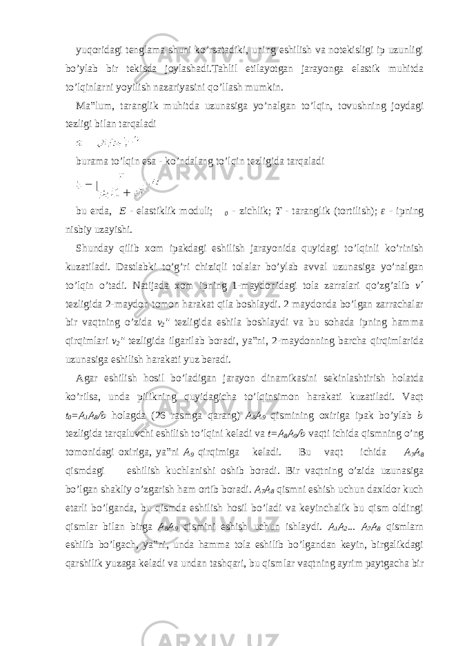 yuqoridagi tenglama shuni ko’rsatadiki, uning eshilish va notekisligi ip uzunligi bo’ylab bir tekisda joylashadi.Tahlil etilayotgan jarayonga elastik muhitda to’lqinlarni yoyilish nazariyasini qo’llash mumkin. Ma‟lum, taranglik muhitda uzunasiga yo’nalgan to’lqin, tovushning joydagi tezligi bilan tarqaladi burama to’lqin esa - ko’ndalang to’lqin tezligida tarqaladi bu erda, E - elastiklik moduli;  0 - zichlik; T - taranglik (tortilish); ε - ipning nisbiy uzayishi. Shunday qilib xom ipakdagi eshilish jarayonida quyidagi to’lqinli ko’rinish kuzatiladi. Dastlabki to’g’ri chiziqli tolalar bo’ylab avval uzunasiga yo’nalgan to’lqin o’tadi. Natijada xom ipning 1-maydonidagi tola zarralari qo’zg’alib v ΄ tezligida 2-maydon tomon harakat qila boshlaydi. 2 maydonda bo’lgan zarrachalar bir vaqtning o’zida v 2 &#34; tezligida eshila boshlaydi va bu sohada ipning hamma qirqimlari v 2 &#34; tezligida ilgarilab boradi, ya‟ni, 2-maydonning barcha qirqimlarida uzunasiga eshilish harakati yuz beradi. Agar eshilish hosil bo’ladigan jarayon dinamikasini sekinlashtirish holatda ko’rilsa, unda pilikning quyidagicha to’lqinsimon harakati kuzatiladi. Vaqt t 0 =A 1 A 8 /b holagda (26 rasmga qarang) A 8 A 9 qismining oxiriga ipak bo’ylab b tezligida tarqaluvchi eshilish to’lqini keladi va t=A 8 A 9 /b vaqti ichida qismning o’ng tomonidagi oxiriga, ya‟ni A 9 qirqimiga keladi. Bu vaqt ichida A 7 A 8 qismdagi eshilish kuchlanishi oshib boradi. Bir vaqtning o’zida uzunasiga bo’lgan shakliy o’zgarish ham ortib boradi. A 7 A 8 qismni eshish uchun daxldor kuch etarli bo’lganda, bu qismda eshilish hosil bo’ladi va keyinchalik bu qism oldingi qismlar bilan birga A 8 A 9 qismini eshish uchun ishlaydi. A 1 A 2 ... A 7 A 8 qismlarn eshilib bo’lgach, ya‟ni, unda hamma tola eshilib bo’lgandan keyin, birgalikdagi qarshilik yuzaga keladi va undan tashqari, bu qismlar vaqtning ayrim paytgacha bir 