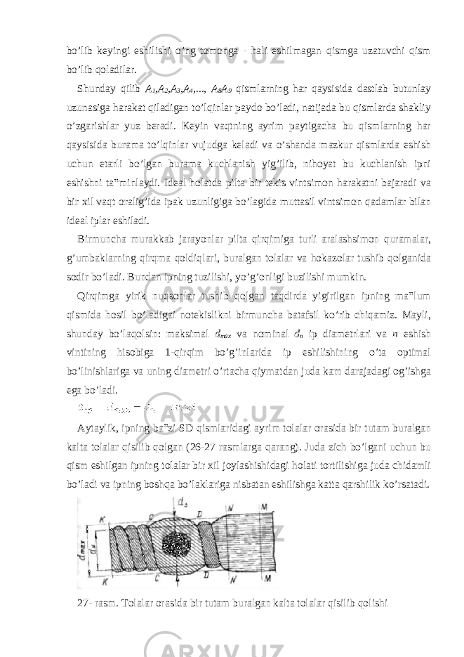 bo’lib keyingi eshilishi o’ng tomonga - hali eshilmagan qismga uzatuvchi qism bo’lib qoladilar. Shunday qilib A 1 ,A 2 ,A 3 ,A 4 ,..., A 8 A 9 qismlarning har qaysisida dastlab butunlay uzunasiga harakat qiladigan to’lqinlar paydo bo’ladi, natijada bu qismlarda shakliy o’zgarishlar yuz beradi. Keyin vaqtning ayrim paytigacha bu qismlarning har qaysisida burama to’lqinlar vujudga keladi va o’shanda mazkur qismlarda eshish uchun etarli bo’lgan burama kuchlanish yig’ilib, nihoyat bu kuchlanish ipni eshishni ta‟minlaydi. Ideal holatda pilta bir tekis vintsimon harakatni bajaradi va bir xil vaqt oralig’ida ipak uzunligiga bo’lagida muttasil vintsimon qadamlar bilan ideal iplar eshiladi. Birmuncha murakkab jarayonlar pilta qirqimiga turli aralashsimon quramalar, g’umbaklarning qirqma qoldiqlari, buralgan tolalar va hokazolar tushib qolganida sodir bo’ladi. Bundan ipning tuzilishi, yo’g’onligi buzilishi mumkin. Qirqimga yirik nuqsonlar tushib qolgan taqdirda yigirilgan ipning ma‟lum qismida hosil bo’ladigai notekislikni birmuncha batafsil ko’rib chiqamiz. Mayli, shunday bo’laqolsin: maksimal d max va nominal d n ip diametrlari va n eshish vintining hisobiga 1-qirqim bo’g’inlarida ip eshilishining o’ta optimal bo’linishlariga va uning diametri o’rtacha qiymatdan juda kam darajadagi og’ishga ega bo’ladi. Aytaylik, ipning ba‟zi SD qismlaridagi ayrim tolalar orasida bir tutam buralgan kalta tolalar qisilib qolgan (26-27 rasmlarga qarang). Juda zich bo’lgani uchun bu qism eshilgan ipning tolalar bir xil joylashishidagi holati tortilishiga juda chidamli bo’ladi va ipning boshqa bo’laklariga nisbatan eshilishga katta qarshilik ko’rsatadi. 27- rasm. Tolalar orasida bir tutam buralgan kalta tolalar qisilib qolishi 