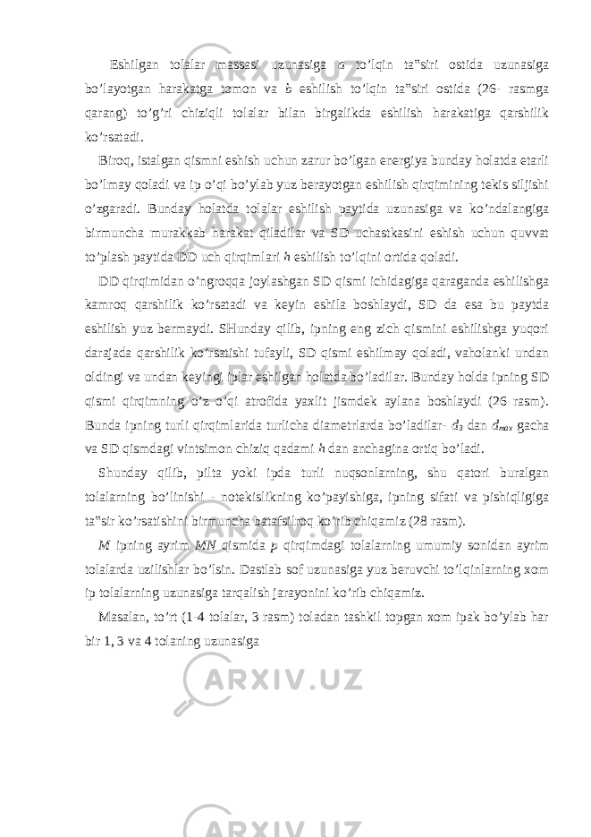  Eshilgan tolalar massasi uzunasiga a to’lqin ta‟siri ostida uzunasiga bo’layotgan harakatga tomon va b eshilish to’lqin ta‟siri ostida (26- rasmga qarang) to’g’ri chiziqli tolalar bilan birgalikda eshilish harakatiga qarshilik ko’rsatadi. Biroq, istalgan qismni eshish uchun zarur bo’lgan energiya bunday holatda etarli bo’lmay qoladi va ip o’qi bo’ylab yuz berayotgan eshilish qirqimining tekis siljishi o’zgaradi. Bunday holatda tolalar eshilish paytida uzunasiga va ko’ndalangiga birmuncha murakkab harakat qiladilar va SD uchastkasini eshish uchun quvvat to’plash paytida DD uch qirqimlari h eshilish to’lqini ortida qoladi. DD qirqimidan o’ngroqqa joylashgan SD qismi ichidagiga qaraganda eshilishga kamroq qarshilik ko’rsatadi va keyin eshila boshlaydi, SD da esa bu paytda eshilish yuz bermaydi. SHunday qilib, ipning eng zich qismini eshilishga yuqori darajada qarshilik ko’rsatishi tufayli, SD qismi eshilmay qoladi, vaholanki undan oldingi va undan keyingi iplar eshilgan holatda bo’ladilar. Bunday holda ipning SD qismi qirqimning o’z o’qi atrofida yaxlit jismdek aylana boshlaydi (26 rasm). Bunda ipning turli qirqimlarida turlicha diametrlarda bo’ladilar- d 3 dan d max gacha va SD qismdagi vintsimon chiziq qadami h dan anchagina ortiq bo’ladi. Shunday qilib, pilta yoki ipda turli nuqsonlarning, shu qatori buralgan tolalarning bo’linishi - notekislikning ko’payishiga, ipning sifati va pishiqligiga ta‟sir ko’rsatishini birmuncha batafsilroq ko’rib chiqamiz (28 rasm). M ipning ayrim MN qismida p qirqimdagi tolalarning umumiy sonidan ayrim tolalarda uzilishlar bo’lsin. Dastlab sof uzunasiga yuz beruvchi to’lqinlarning xom ip tolalarning uzunasiga tarqalish jarayonini ko’rib chiqamiz. Masalan, to’rt (1-4 tolalar, 3 rasm) toladan tashkil topgan xom ipak bo’ylab har bir 1, 3 va 4 tolaning uzunasiga 