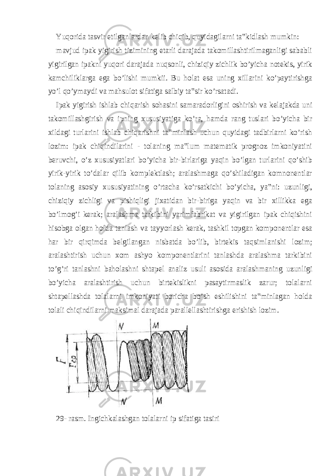 Yuqorida tasvir etilganlardan kelib chiqib, quyidagilarni ta‟kidlash mumkin: mavjud ipak yigirish tizimining etarli darajada takomillashtirilmaganligi sababli yigirilgan ipakni yuqori darajada nuqsonli, chiziqiy zichlik bo’yicha notekis, yirik kamchiliklarga ega bo’lishi mumkii. Bu holat esa uning xillarini ko’paytirishga yo’l qo’ymaydi va mahsulot sifatiga salbiy ta‟sir ko’rsatadi. Ipak yigirish ishlab chiqarish sohasini samaradorligini oshirish va kelajakda uni takomillashgirish va ipning xususiyatiga ko’ra, hamda rang tuslari bo’yicha bir xildagi turlarini ishlab chiqarishni ta‟minlash uchun quyidagi tadbirlarni ko’rish lozim: ipak chiqindilarini - tolaning ma‟lum matematik prognoz imkoniyatini beruvchi, o’z xususiyatlari bo’yicha bir-birlariga yaqin bo’lgan turlarini qo’shib yirik-yirik to’dalar qilib komplektlash; aralashmaga qo’shiladigan komnonentlar tolaning asosiy xususiyatining o’rtacha ko’rsatkichi bo’yicha, ya‟ni: uzunligi, chiziqiy zichligi va pishiqligi jixatidan bir-biriga yaqin va bir xillikka ega bo’lmog’i kerak; aralashma tarkibini yarimfabrikat va yigirilgan ipak chiqishini hisobga olgan holda tanlash va tayyorlash kerak, tashkil topgan komponentlar esa har bir qirqimda belgilangan nisbatda bo’lib, birtekis taqsimlanishi lozim; aralashtirish uchun xom ashyo komponentlarini tanlashda aralashma tarkibini to’g’ri tanlashni baholashni shtapel analiz usuli asosida aralashmaning uzunligi bo’yicha aralashtirish uchun birtekislikni pasaytirmaslik zarur; tolalarni shtapellashda tolalarni imkoniyati boricha bo’sh eshilishini ta‟minlagan holda tolali chiqindilarni maksimal darajada parallellashtirishga erishish lozim. 29- rasm. Ingichkalashgan tolalarni ip sifatiga tasiri 