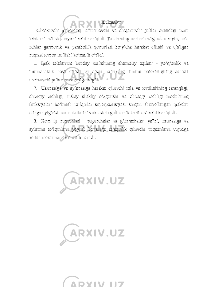 Xulo s alar Cho’zuvchi pribordagi ta‟minlovchi va chiqaruvchi juftlar orasidagi uzun tolalarni uzilish jarayoni ko’rib chiqildi. Tolalarning uchlari uzilgandan keyin, uziq uchlar garmonik va parabollik qonunlari bo’yicha harakat qilishi va qisilgan nuqtasi tomon intilishi ko’rsatib o’tildi. 1. Ipak tolalarnint bunday uzilishining ehtimoliy oqibati - yo’g’onlik va tugunchaklik hosil qilishi va qisqa bo’lakdagi ipning notekisligiiing oshishi cho’zuvchi pribor masofasiga bog’liq. 2. Uzunasiga va aylanasiga harakat qiluvchi tola va tortilishining tarangligi, chiziqiy zichligi, nisbiy shakliy o’zgarishi va chiziqiy zichligi modulining funksiyalari bo’lmish to’lqinlar superpozitsiyasi singari shtapellangan ipakdan olingan yigirish mahsulotlarini yuklashning dinamik kartinasi ko’rib chiqildi. 3. Xom ip nuqsonlari - tugunchalar va g’urrachalar, ya‟ni, uzunasiga va aylanma to’lqinlarni yoyilib borishiga to’sqinlik qiluvchi nuqsonlarni vujudga kelish mexanizmi ko’rsatib berildi. 