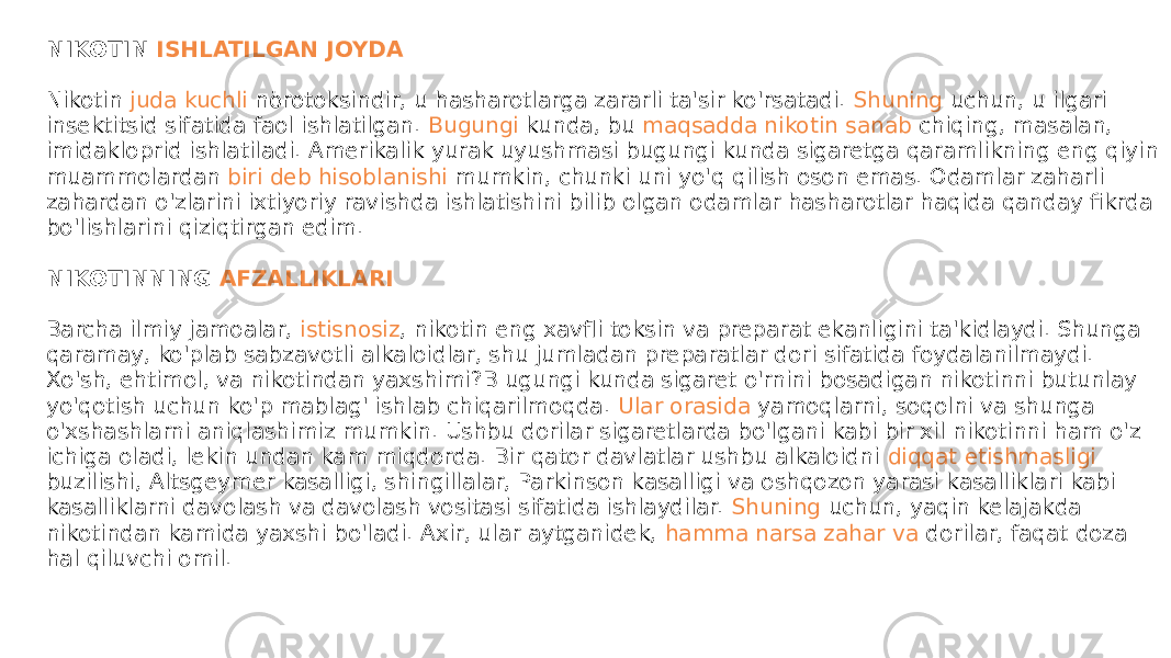 NIKOTIN  ISHLATILGAN JOYDA Nikotin  juda kuchli nörotoksindir , u hasharotlarga zararli ta&#39;sir ko&#39;rsatadi.  Shuning uchun , u ilgari insektitsid sifatida faol ishlatilgan.  Bugungi kunda , bu  maqsadda nikotin sanab chiqing , masalan, imidakloprid ishlatiladi. Amerikalik yurak uyushmasi bugungi kunda sigaretga qaramlikning eng qiyin muammolardan  biri deb hisoblanishi mumkin , chunki uni yo&#39;q qilish oson emas. Odamlar zaharli zahardan o&#39;zlarini ixtiyoriy ravishda ishlatishini bilib olgan odamlar hasharotlar haqida qanday fikrda bo&#39;lishlarini qiziqtirgan edim. NIKOTINNING  AFZALLIKLARI Barcha ilmiy jamoalar,  istisnosiz , nikotin eng xavfli toksin va preparat ekanligini ta&#39;kidlaydi. Shunga qaramay, ko&#39;plab sabzavotli alkaloidlar, shu jumladan preparatlar dori sifatida foydalanilmaydi. Xo&#39;sh, ehtimol, va nikotindan yaxshimi?B ugungi kunda sigaret o&#39;rnini bosadigan nikotinni butunlay yo&#39;qotish uchun ko&#39;p mablag&#39; ishlab chiqarilmoqda.  Ular orasida yamoqlarni , soqolni va shunga o&#39;xshashlarni aniqlashimiz mumkin. Ushbu dorilar sigaretlarda bo&#39;lgani kabi bir xil nikotinni ham o&#39;z ichiga oladi, lekin undan kam miqdorda. Bir qator davlatlar ushbu alkaloidni  diqqat etishmasligi buzilishi , Altsgeymer kasalligi, shingillalar, Parkinson kasalligi va oshqozon yarasi kasalliklari kabi kasalliklarni davolash va davolash vositasi sifatida ishlaydilar.  Shuning uchun , yaqin kelajakda nikotindan kamida yaxshi bo&#39;ladi. Axir, ular aytganidek,  hamma narsa zahar va dorilar , faqat doza hal qiluvchi omil. 