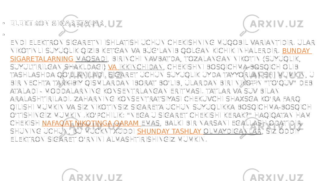 • ELEKTRON SIGARETALAR • ENDI ELEKTRON SIGARETNI ISHLATISH UCHUN CHEKISHNING MUQOBIL VARIANTIDIR. ULAR NIKOTINLI SUYUQLIK QIZIB KETGAN VA BUG&#39;LANIB QOLGAN KICHIK INHALERDIR.  BUNDAY SIGARETALARNING MAQSADI , BIRINCHI NAVBATDA, TOZALANGAN NIKOTIN (SUYUQLIK, SUYULTIRILGAN SHAKLDAGI)  VA IKKINCHIDAN , CHEKISHNI BOSQICHMA-BOSQICH OLIB TASHLASHDA QO&#39;LLANILADI. SIGARET UCHUN SUYUQLIK UYDA TAYYORLANISHI MUMKIN, U BIR NECHTA TARKIBIY QISMLARDAN IBORAT BO&#39;LIB, ULARDAN BIRI NIKOTIN &#34;TO&#39;QUV&#34; DEB ATALADI - MODDALARNING KONSENTRLANGAN ERITMASI. TATLAR VA SUV BILAN ARALASHTIRILADI. ZAHARNING KONSENTRATSIYASI CHEKUVCHI SHAXSGA KO&#39;RA FARQ QILISHI MUMKIN VA SIZ NIKOTINSIZ SIGARETA UCHUN SUYUQLIKKA BOSQICHMA-BOSQICH O&#39;TISHINGIZ MUMKIN .KO&#39;PCHILIK: &#34;NEGA U SIGARET CHEKISHI KERAK?&#34; HAQIQATAN HAM CHEKISH  NAFAQAT NIKOTINGA QARAM EMAS , BALKI BIR NARSANI EGALLASH ODATIDIR. SHUNING UCHUN, BU MUCKNI XUDDI  SHUNDAY TASHLAY OLMAYDIGANLAR , SIZ ODDIY ELEKTRON SIGARET O&#39;RNINI ALMASHTIRISHINGIZ MUMKIN. 