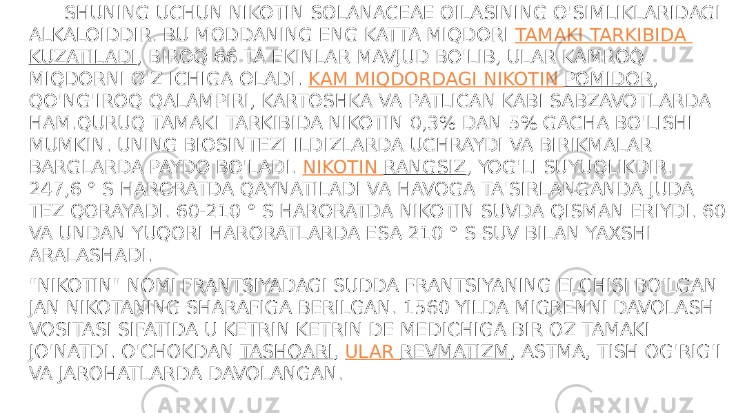  UMUMIY  XUSUSIYATLARI SHUNING UCHUN NIKOTIN SOLANACEAE OILASINING O&#39;SIMLIKLARIDAGI ALKALOIDDIR. BU MODDANING ENG KATTA MIQDORI  TAMAKI TARKIBIDA KUZATILADI , BIROQ 66 TA EKINLAR MAVJUD BO&#39;LIB, ULAR KAMROQ MIQDORNI O&#39;Z ICHIGA OLADI.  KAM MIQDORDAGI NIKOTIN POMIDOR , QO&#39;NG&#39;IROQ QALAMPIRI, KARTOSHKA VA PATLICAN KABI SABZAVOTLARDA HAM.QURUQ TAMAKI TARKIBIDA NIKOTIN 0,3% DAN 5% GACHA BO&#39;LISHI MUMKIN. UNING BIOSINTEZI ILDIZLARDA UCHRAYDI VA BIRIKMALAR BARGLARDA PAYDO BO&#39;LADI.  NIKOTIN RANGSIZ , YOG&#39;LI SUYUQLIKDIR. 247,6 ° S HARORATDA QAYNATILADI VA HAVOGA TA&#39;SIRLANGANDA JUDA TEZ QORAYADI. 60-210 ° S HARORATDA NIKOTIN SUVDA QISMAN ERIYDI. 60 VA UNDAN YUQORI HARORATLARDA ESA 210 ° S SUV BILAN YAXSHI ARALASHADI. &#34;NIKOTIN&#34; NOMI FRANTSIYADAGI SUDDA FRANTSIYANING ELCHISI BO&#39;LGAN JAN NIKOTANING SHARAFIGA BERILGAN. 1560 YILDA MIGRENNI DAVOLASH VOSITASI SIFATIDA U KETRIN KETRIN DE MEDICHIGA BIR OZ TAMAKI JO&#39;NATDI. O&#39;CHOKDAN  TASHQARI ,  ULAR REVMATIZM , ASTMA, TISH OG&#39;RIG&#39;I VA JAROHATLARDA DAVOLANGAN. 