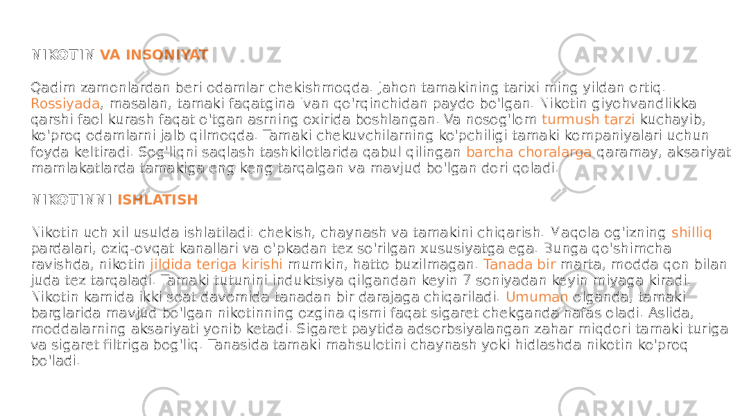 NIKOTIN  VA INSONIYAT Qadim zamonlardan beri odamlar chekishmoqda. Jahon tamakining tarixi ming yildan ortiq.  Rossiyada , masalan, tamaki faqatgina Ivan qo&#39;rqinchidan paydo bo&#39;lgan. Nikotin giyohvandlikka qarshi faol kurash faqat o&#39;tgan asrning oxirida boshlangan. Va nosog&#39;lom  turmush tarzi kuchayib , ko&#39;proq odamlarni jalb qilmoqda. Tamaki chekuvchilarning ko&#39;pchiligi tamaki kompaniyalari uchun foyda keltiradi. Sog&#39;liqni saqlash tashkilotlarida qabul qilingan  barcha choralarga qaramay , aksariyat mamlakatlarda tamakiga eng keng tarqalgan va mavjud bo&#39;lgan dori qoladi. NIKOTINNI  ISHLATISH Nikotin uch xil usulda ishlatiladi: chekish, chaynash va tamakini chiqarish. Maqola og&#39;izning  shilliq pardalari , oziq-ovqat kanallari va o&#39;pkadan tez so&#39;rilgan xususiyatga ega. Bunga qo&#39;shimcha  ravishda , nikotin  jildida teriga kirishi mumkin , hatto buzilmagan.  Tanada bir marta , modda qon bilan juda tez tarqaladi. Tamaki tutunini induktsiya qilgandan keyin 7 soniyadan keyin miyaga kiradi. Nikotin kamida ikki soat davomida tanadan bir darajaga chiqariladi.  Umuman olganda , tamaki barglarida mavjud bo&#39;lgan nikotinning ozgina qismi faqat sigaret chekganda nafas oladi. Aslida, moddalarning aksariyati yonib ketadi. Sigaret paytida adsorbsiyalangan zahar miqdori tamaki turiga va sigaret filtriga bog&#39;liq. Tanasida tamaki mahsulotini chaynash yoki hidlashda nikotin ko&#39;proq bo&#39;ladi. 