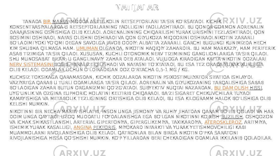  NATIJALAR TANADA  BIR MARTA , MODDA ASETILKOLIN RETSEPTORLARI TA&#39;SIR KO&#39;RSATADI. KICHIK KONSENTRASIYALARDA U RETSEPTORLARNING FAOLLIGINI FAOLLASHTIRADI. BU QONDA GORMON ADRENALIN DARAJASINING OSHISHIGA OLIB KELADI. ADRENALINNING CHIQARILISHI YURAK URISHINI TEZLASHTIRADI, QON BOSIMINI OSHIRADI, NAFAS OLISHNI OSHIRADI VA QON GLYUKOZA MIQDORINI OSHIRADI.NIKOTIN ZARARLI BO&#39;LADIMI YOKI YO&#39;QMI DEGAN SAVOLGA JAVOB ODDIY: ALBATTA ZARARLI. GARCHI BUGUNGI KUNIMIZDA HECH KIM SHUBHA QILMASA HAM.  UMUMAN OLGANDA , NIKOTIN HAQIQIY ZAHARDIR. BU HAM MARKAZIY, HAM PERIFERIK ASAB TIZIMIGA TA&#39;SIR QILADI. XUSUSAN, KUCHLI OTONOMIK NERV TIZIMINING GANGLIONLARIGA TA&#39;SIR QILADI. SHU MUNOSABAT BILAN, U GANGLINAVIY ZAHAR DEB ATALADI. VUJUDGA KIRADIGAN KATTA NIKOTIN DOZALARI  NERV SISTEMASINI BOSIB , PARALIZE QILISHADI VA NAFASNI TO&#39;XTATADI, BU ESA TEZ ORADA YURAK XURUJIGA OLIB KELADI. ODAMLAR UCHUN O&#39;LDIRADIGAN DOZ O&#39;RTACHA 0,5-1 MG / KG. KUCHSIZ TOKSIKAGA QARAMASDAN, KICHIK DOZALARDA NIKOTIN PSIXOSTIMULYATOR SIFATIDA ISHLAYDI. VAZIYATGA QARAB U TURLI ODAMLARGA TA&#39;SIR QILADI. ADRENALIN VA GLYUKOZANING TARQALISHIGA SABAB BO&#39;LADIGAN ZAHAR BUTUN ORGANIZMNI QO&#39;ZG&#39;ATADI. SUBYEKTIV NUQTAI NAZARDAN,  BU DAM OLISH HISSI , UYG&#39;UNLIK VA OZGINA EUPHORIC HOLATINI KELTIRIB CHIQARADI. BA&#39;ZI SIGARET CHEKUVCHILAR TUYADI KAMAYISHIGA VA METABOLIK TEZLIGINING ORTISHIGA OLIB KELADI, BU ESA KILOGRAMM HALOK BO&#39;LISHIGA OLIB KELISHI MUMKIN. NIKOTINNI BIR NECHA MARTA ISHLATIB, INSON UNGA JISMONIY VA RUHIY JIHATDAN QARAM BO&#39;LIB QOLADI VA HAR DOIM UNGA QAYTADI. UZOQ MUDDATLI FOYDALANISHGA EGA BO&#39;LGAN NIKOTINNI KO&#39;RISH  BUZILISH , OSHQOZON VA ICHAK SHIKASTLANISHI, ARTERIAL GIPERTONIYA, GIPERGLIKEMIYA, TAXIKARDIYA,  ATEROSKLEROZ , ARITMIYA, ISHEMIK YURAK KASALLIGI,  ANGINA PEKTORIS , MIYOKARD INFARKTI VA YURAK YETISHMOVCHILIGI KABI MUAMMOLARNI RIVOJLANISHIGA OLIB KELADI. QATRONLAR BILAN BIRGA NIKOTIN O&#39;PKA SARATONI RIVOJLANISHIGA HISSA QO&#39;SHISHI MUMKIN. KO&#39;P YILLARDAN BERI CHEKADIGAN ODAMLAR IKKILANIB QOLADILAR. 