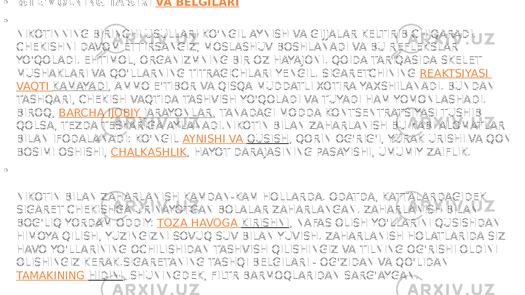 • ISTE&#39;MOLNING TA&#39;SIRI  VA BELGILARI • NIKOTINNING BIRINCHI USULLARI KO&#39;NGIL AYNISH VA GIJJALAR KELTIRIB CHIQARADI. CHEKISHNI DAVOM ETTIRSANGIZ, MOSLASHUV BOSHLANADI VA BU REFLEKSLAR YO&#39;QOLADI. EHTIMOL, ORGANIZMNING BIR OZ HAYAJONI. QOIDA TARIQASIDA SKELET MUSHAKLARI VA QO&#39;LLARNING TITRAGICHLARI YENGIL. SIGARETCHINING  REAKTSIYASI VAQTI KAMAYADI , AMMO E&#39;TIBOR VA QISQA MUDDATLI XOTIRA YAXSHILANADI. BUNDAN TASHQARI, CHEKISH VAQTIDA TASHVISH YO&#39;QOLADI VA TUYADI HAM YOMONLASHADI. BIROQ,  BARCHA IJOBIY JARAYONLAR , TANADAGI MODDA KONTSENTRATSIYASI TUSHIB QOLSA, TEZDA TESKARIGA AYLANADI.NIKOTIN BILAN ZAHARLANISH BU KABI ALOMATLAR BILAN IFODALANADI: KO&#39;NGIL  AYNISHI VA QUSISH , QORIN OG&#39;RIG&#39;I, YURAK URISHI VA QON BOSIMI OSHISHI,  CHALKASHLIK , HAYOT DARAJASINING PASAYISHI, UMUMIY ZAIFLIK. • NIKOTIN BILAN ZAHARLANISH KAMDAN-KAM HOLLARDA. ODATDA, KATTALARDAGIDEK SIGARET CHEKISHGA URINAYOTGAN BOLALAR ZAHARLANGAN. ZAHARLANISH BILAN BOG&#39;LIQ YORDAM ODDIY:  TOZA HAVOGA KIRISHNI , NAFAS OLISH YO&#39;LLARINI QUSISHDAN HIMOYA QILISH, YUZINGIZNI SOVUQ SUV BILAN YUVISH. ZAHARLANISH HOLATLARIDA SIZ HAVO YO&#39;LLARINING OCHILISHIDAN TASHVISH QILISHINGIZ VA TILNING OG&#39;RISHI OLDINI OLISHINGIZ KERAK.SIGARETANING TASHQI BELGILARI - OG&#39;ZIDAN VA QO&#39;LIDAN  TAMAKINING HIDINI , SHUNINGDEK, FILTR BARMOQLARIDAN SARG&#39;AYGAN. 