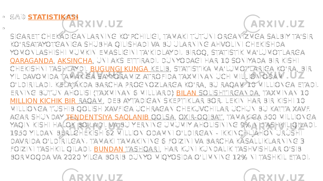 • SAD  STATISTIKASI • SIGARET CHEKADIGANLARNING KO&#39;PCHILIGI, TAMAKI TUTUNI ORGANIZMGA SALBIY TA&#39;SIR KO&#39;RSATAYOTGANIGA SHUBHA QILISHADI VA BU ULARNING AHVOLINI CHEKISHDA YOMONLASHISHI MUMKIN EMASLIGINI TA&#39;KIDLAYDI. BIROQ, STATISTIK MA&#39;LUMOTLARGA  QARAGANDA ,  AKSINCHA , UNI AKS ETTIRADI. DUNYODAGI HAR 10 SONIYADA BIR KISHI CHEKISHNI TASHLAYDI.  BUGUNGI KUNGA KELIB , STATISTIKA MA&#39;LUMOTLARIGA KO&#39;RA, BIR YIL DAVOMIDA TAMAKIGA SAYYORAMIZ ATROFIDA TAXMINAN UCH MILLION ODAM O&#39;LDIRILADI. KELAJAKDA BARCHA PROGNOZLARGA KO&#39;RA, BU RAQAM 10 MILLIONGA ETADI. ERNING BUTUN AHOLISI (TAXMINAN 6 MILLIARD)  BILAN SOLISHTIRGANDA , TAXMINAN 10  MILLION KICHIK BIR RAQAM , DEB AYTADIGAN SKEPTIKLAR BOR. LEKIN HAR BIR KISHI 10 MILLIONGA TUSHIB QOLISH XAVFIGA UCHRAGAN CHEKUVCHILAR UCHUN BU KATTA XAVF. AGAR SHUNDAY  TENDENTSIYA SAQLANIB QOLSA ,  OXIR-OQIBAT , TAMAKIGA 500 MILLIONGA YAQIN KISHI HALOK BO&#39;LADI. VA BU YERNING UMUMIY AHOLISINING 9% NI TASHKIL QILADI. 1950 YILDAN BERI CHEKISH 62 MILLION ODAMNI O&#39;LDIRGAN - IKKINCHI JAHON URUSHI DAVRIDA O&#39;LDIRILGAN. TAMAKI TAMAKINING 6 FOIZINI VA BARCHA KASALLIKLARNING 3 FOIZINI TASHKIL QILADI.  BUNDAN TASHQARI , HAR KUNI KUNDALIK TASHVISHLAR O&#39;SIB BORMOQDA VA 2020 YILGA BORIB DUNYO MIQYOSIDA O&#39;LIMNING 12% NI TASHKIL ETADI. 