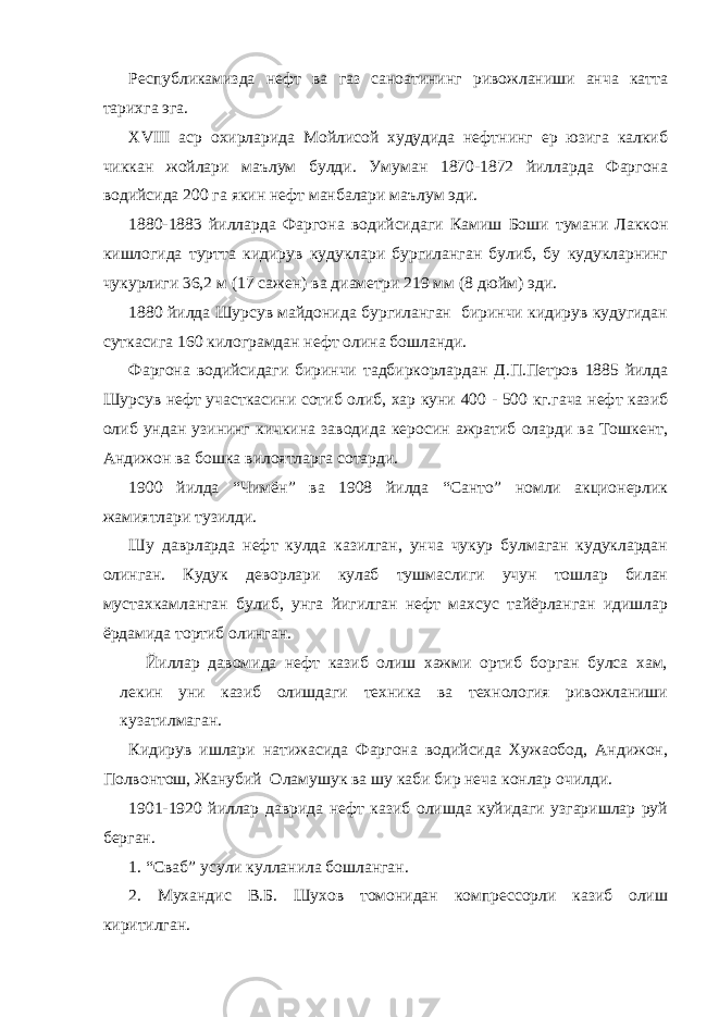 Республикамизда нефт ва газ саноатининг ривожланиши анча катта тарихга эга. ХVIII аср охирларида Мойлисой худудида нефтнинг ер юзига калкиб чиккан жойлари маълум булди. Умуман 1870-1872 йилларда Фаргона водийсида 200 га якин нефт манбалари маълум эди. 1880-1883 йилларда Фаргона водийсидаги Камиш Боши тумани Лаккон кишлогида туртта кидирув кудуклари бургиланган булиб, бу кудукларнинг чукурлиги 36,2 м (17 сажен) ва диаметри 219 мм (8 дюйм) эди. 1880 йилда Шурсув майдонида бургиланган биринчи кидирув кудугидан суткасига 160 килограмдан нефт олина бошланди. Фаргона водийсидаги биринчи тадбиркорлардан Д.П.Петров 1885 йилда Шурсув нефт участкасини сотиб олиб, хар куни 400 - 500 кг.гача нефт казиб олиб ундан узининг кичкина заводида керосин ажратиб оларди ва Тошкент, Андижон ва бошка вилоятларга сотарди. 1900 йилда “Чимён” ва 1908 йилда “Санто” номли акционерлик жамиятлари тузилди. Шу даврларда нефт кулда казилган, унча чукур булмаган кудуклардан олинган. Кудук деворлари кулаб тушмаслиги учун тошлар билан мустахкамланган булиб, унга йигилган нефт махсус тайёрланган идишлар ёрдамида тортиб олинган. Йиллар давомида нефт казиб олиш хажми ортиб борган булса хам, лекин уни казиб олишдаги техника ва технология ривожланиши кузатилмаган. Кидирув ишлари натижасида Фаргона водийсида Хужаобод, Андижон, Полвонтош, Жанубий Оламушук ва шу каби бир неча конлар очилди. 1901-1920 йиллар даврида нефт казиб олишда куйидаги узгаришлар руй берган. 1. “Сваб” усули кулланила бошланган. 2. Мухандис В.Б. Шухов томонидан компрессорли казиб олиш киритилган. 