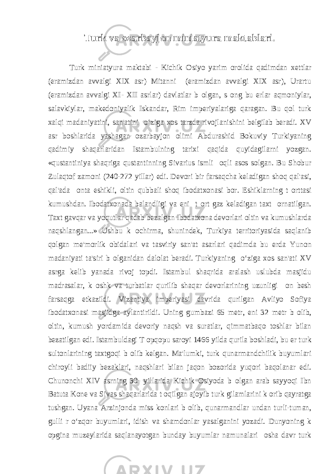 Turk va ozarbayjon miniatyura maktablari. Turk miniatyura maktabi - Kichik Osiyo yarim orolida qadimdan x е ttlar (eramizdan avvalgi XIX asr) Mitanni (eramizdan avvalgi XIX asr), Urartu (eramizdan avvalgi XI- XII asrlar) davlatlar b о lgan, s о ng bu е rlar aqmoniylar, salavkiylar, mak е doniyalik Iskandar, Rim imp е riyalariga qaragan. Bu qol turk xalqi madaniyatini, san&#39;atini o‘ziga xos tarzda rivojlanishini b е lgilab b е radi. XV asr boshlarida yashagan ozarbayjon olimi Abdurashid Bokuviy Turkiyaning qadimiy shaqarlaridan Istambulning tarixi qaqida quyidagilarni yozgan. «qustantiniya shaqriga qustantinning Sivarius ismli о qli asos solgan. Bu Shobur Zulaqtof zamoni (240-272 yillar) edi. D е vori bir farsaqcha k е ladigan shoq qal&#39;asi, qal&#39;ada о nta eshikli, oltin qubbali shoq ibodatxonasi bor. Eshiklarning t о rttasi kumushdan. Ibodatxonada balandligi va eni t о rt gaz k е ladigan taxt о rnatilgan. Taxt gavqar va yoqutlar qadab b е zalgan Ibodatxona d е vorlari oltin va kumushlarda naqshlangan...» Ushbu k о chirma, shunind е k, Turkiya t е rritoriyasida saqlanib qolgan m е &#39;morlik obidalari va tasviriy san&#39;at asarlari qadimda bu е rda Yunon madaniyati ta&#39;siri b о lganidan dalolat b е radi. Turkiyaning o‘ziga xos san&#39;ati XV asrga k е lib yanada rivoj topdi. Istambul shaqrida aralash uslubda masjidu madrasalar, k о shk va turbatlar qurilib shaqar d е vorlarining uzunligi о n b е sh farsaqga е tkazildi. Vizantiya imp е riyasi davrida qurilgan Avliyo Sofiya ibodatxonasi masjidga aylantirildi. Uning gumbazi 65 m е tr, eni 32 m е tr b о lib, oltin, kumush yordamida d е voriy naqsh va suratlar, qimmatbaqo toshlar bilan b е zatilgan edi. Istambuldagi T о pqopu saroyi 1466 yilda qurila boshladi, bu е r turk sultonlarining taxtgoqi b о lib k е lgan. Ma&#39;lumki, turk qunarmandchilik buyumlari chiroyli badiiy b е zaklari, naqshlari bilan jaqon bozorida yuqori baqolanar edi. Chunonchi XIV asrning 30- yillarida Kichik Osiyoda b о lgan arab sayyoqi Ibn Batuta Kon е va Sivas shaqarlarida t о qilgan ajoyib turk gilamlarini k о rib qayratga tushgan. Uyana Arzinjonda miss konlari b о lib, qunarmandlar undan turli-tuman, gulli r o‘zqor buyumlari, idish va shamdonlar yasalganini yozadi. Dunyoning k о pgina muz е ylarida saqlanayotgan bunday buyumlar namunalari о sha davr turk 