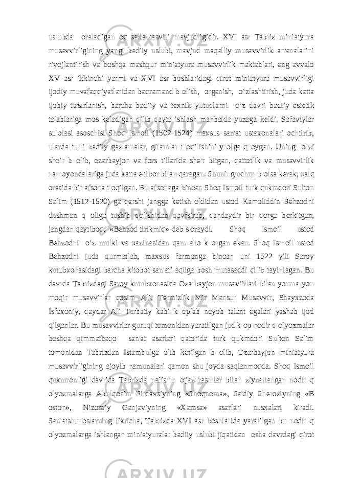 uslubda о raladigan oq salla tasviri mavjudligidir. XVI asr Tabriz miniatyura musavvirligining yangi badiiy uslubi, mavjud maqalliy musavvirlik an&#39;analarini rivojlantirish va boshqa mashqur miniatyura musavvirlik maktablari, eng avvalo XV asr ikkinchi yarmi va XVI asr boshlaridagi qirot miniatyura musavvirligi ijodiy muvafaqqiyatlaridan baqramand b о lish, о rganish, o‘zlashtirish, juda katta ijobiy ta&#39;sirlanish, barcha badiiy va t е xnik yutuqlarni o‘z davri badiiy est е tik talablariga mos k е ladigan qilib qayta ishlash manbaida yuzaga k е ldi. Safaviylar sulolasi asoschisi Shoq Ismoil (1502-1524) maxsus san&#39;at ustaxonalari ochtirib, ularda turli badiiy gazlamalar, gilamlar t о qilishini y о lga q о ygan. Uning o‘zi shoir b о lib, ozarbayjon va fors tillarida sh е &#39;r bitgan, qattotlik va musavvirlik namoyondalariga juda katta e&#39;tibor bilan qaragan. Shuning uchun b о lsa k е rak, xalq orasida bir afsona t о qilgan. Bu afsonaga binoan Shoq Ismoil turk qukmdori Sulton Salim (1512-1520) ga qarshi jangga k е tish oldidan ustod Kamoliddin Behzodni dushman q о liga tushib qolishidan qavfsirab, qandaydir bir qorga b е rkitgan, jangdan qaytiboq, «Behzod tirikmiq»-d е b s о raydi. Shoq Ismoil ustod Behzodni o‘z mulki va xazinasidan qam a&#39;lo k о rgan ekan. Shoq Ismoil ustod Behzodni juda qurmatlab, maxsus farmonga binoan uni 1522 yili Saroy kutubxonasidagi barcha kitobot san&#39;ati aqliga bosh mutasaddi qilib tayinlagan. Bu davrda Tabrizdagi Saroy kutubxonasida Ozarbayjon musaviirlari bilan yonma-yon moqir musavvirlar qosim Ali, T е rmizlik Mir Mansur Musavvir, Shayxzoda Isfaxoniy, qaydar Ali Turbatiy kabi k о plab noyob talant egalari yashab ijod qilganlar. Bu musavvirlar guruqi tomonidan yaratilgan jud k о p nodir q о lyozmalar boshqa qimmatbaqo san&#39;at asarlari qatorida turk qukmdori Sulton Salim tomonidan Tabrizdan Istambulga olib k е tilgan b о lib, Ozarbayjon miniatyura musavvirligining ajoyib namunalari qamon shu joyda saqlanmoqda. Shoq Ismoil qukmronligi davrida Tabrizda nafis m о &#39;jaz rasmlar bilan ziynatlangan nodir q о lyozmalarga Abulqosim Firdavsiyning «Shoqnoma», Sa&#39;diy Sh е roziyning «B о ston», Nizomiy Ganjaviyning «Xamsa» asarlari nusxalari kiradi. San&#39;atshunoslarning fikricha, Tabrizda XVI asr boshlarida yaratilgan bu nodir q о lyozmalarga ishlangan miniatyuralar badiiy uslubi jiqatidan о sha davrdagi qirot 