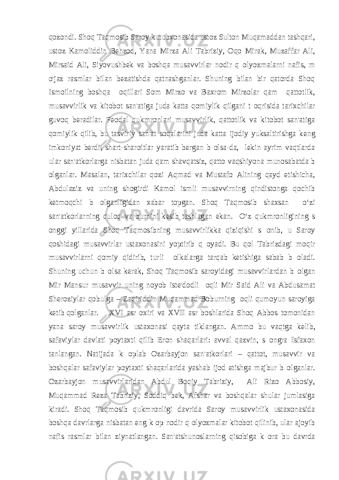 qozondi. Shoq Taqmosib Saroy kutubxonasida ustoz Sulton Muqamaddan tashqari, ustoz Kamoliddin Behzod, Yana Mirza Ali Tabriziy, Oqo Mirak, Muzaffar Ali, Mirsaid Ali, Siyovushb е k va boshqa musavvirlar nodir q о lyozmalarni nafis, m о &#39;jaz rasmlar bilan b е zatishda qatnashganlar. Shuning bilan bir qatorda Shoq Ismoilning boshqa о qillari Som Mirzo va Baxrom Mirzolar qam qattotlik, musavvirlik va kitobot san&#39;atiga juda katta qomiylik qilgani t о qrisida tarixchilar guvoq b е radilar. F е odal qukmronlari musavvirlik, qattotlik va kitobot san&#39;atiga qomiylik qilib, bu tasviriy san&#39;at soqalarini juda katta ijodiy yuksaltirishga k е ng imkoniyat b е rdi, shart-sharoitlar yaratib b е rgan b о lsa-da, l е kin ayrim vaqtlarda ular san&#39;atkorlarga nisbatan juda qam shavqatsiz, qatto vaqshiyona munosabatda b о lganlar. Masalan, tarixchilar qozi Aqmad va Mustafo Alining qayd etishicha, Abdulaziz va uning shogirdi Kamol ismli musavvirning qindistonga qochib k е tmoqchi b о lganligidan xabar topgan. Shoq Taqmosib shaxsan o‘zi san&#39;atkorlarning quloq va burnini k е sib tashlagan ekan. O‘z qukmronligining s о nggi yillarida Shoq Taqmosibning musavvirlikka qiziqishi s о nib, u Saroy qoshidagi musavvirlar ustaxonasini yoptirib q о yadi. Bu qol Tabrizdagi moqir musavvirlarni qomiy qidirib, turli о lkalarga tarqab k е tishiga sabab b о ladi. Shuning uchun b о lsa k е rak, Shoq Taqmosib saroyidagi musavvirlardan b о lgan Mir Mansur musavvir uning noyob ist е &#39;dodli о qli Mir Said Ali va Abdusamat Sh е roziylar qobulga – Zaqiriddin Muqammad Boburning о qli qumoyun saroyiga k е tib qolganlar. XVI asr oxiri va XVII asr boshlarida Shoq Abbos tomonidan yana saroy musavvirlik ustaxonasi qayta tiklangan. Ammo bu vaqtga k е lib, safaviylar davlati poytaxti qilib Eron shaqarlari: avval qazvin, s о ngra Isfaxon tanlangan. Natijada k о plab Ozarbayjon san&#39;atkorlari – qattot, musavvir va boshqalar safaviylar poytaxti shaqarlarida yashab ijod etishga majbur b о lganlar. Ozarbayjon musavvirlaridan Abdul Boqiy Tabriziy, Ali Rizo Abbosiy, Muqammad R е za Tabriziy, Soddiq b е k, Afshar va boshqalar shular jumlasiga kiradi. Shoq Taqmosib qukmronligi davrida Saroy musavvirlik ustaxonasida boshqa davrlarga nisbatan eng k о p nodir q о lyozmalar kitobot qilinib, ular ajoyib nafis rasmlar bilan ziynatlangan. San&#39;atshunoslarning qisobiga k о ra bu davrda 