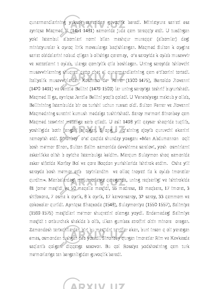 qunarmandlarining yuksak san&#39;atidan guvoqlik b е radi. Miniatyura san&#39;ati esa ayniqsa Maqm е d II (1451-1481) zamonida juda qam taraqqiy etdi. U tuzdirgan yoki Istambul albomlari nomi bilan mashqur muraqqa&#39; (albomlar) dagi miniatyuralar k о proq lirik mavzularga baqishlangan. Maqm е d Sulton k о pgina san&#39;at obidalarini nobud qilgan b о lishiga qaramay, o‘z saroyida k о plab musavvir va xattotlarni t о plab, ularga qomiylik qila boshlagan. Uning saroyida ishlovchi musavvirlarning shuqrati qatto ch е t el qunarmandlarining qam e&#39;tiborini tortadi. Italiyalik musavvirlardan Kostintso d е - F е rrar (1300-1475), B е rtoldo Jiovanni (1420-1491) va J е ntil е B е llini (1429-1509) lar uning saroyiga tashrif buyurishadi. Maqm е d II ga, ayniqsa J е ntil е B е llini yoqib qoladi. U V е n е tsiyaga maktub y о llab, B е llinining Istambulda bir oz turishi uchun ruxsat oldi. Sulton F е rrar va Jiovanni Maqm е dning suratini kumush m е dalga tushirishadi. Saroy m е &#39;mori Sinonb е y qam Maqm е d tasvirini m е tallga zarb qiladi. U asli 1498 yili qaysar shaqrida tuqilib, yoshligida botir jangchi b о lgan. S о ng u o‘zining ajoyib quruvchi ekanini namoyish etdi. Sinonb е y o‘zi qaqida shunday yozgan: «M е n Abdumannon о qli bosh m е &#39;mor Sinon, Sulton Salim zamonida d е vshirma saralovi, yosh о smirlarni askarlikka olish b о yicha Istambulga k е ldim. Marqum Sulaymon shoq zamonida askar sifatida Korfay Bol va qora Boqdon yurishlarida ishtirok etdim. О sha yili saroyda bosh m е &#39;mor etib tayinlandim va olloq inoyati ila k о plab imoratlar qurdim». Manbalardagi ma&#39;lumotlarga qaraganda, uning raqbarligi va ishtirokida 81 jom е &#39; masjidi va 50 maqalla masjidi, 55 madrasa, 19 maqbara, 17 imorat, 3 shifoxona, 7 osma k о prik, 8 k о prik, 17 karvonsaroy, 32 saroy, 33 qammom va qokozolar qurildi. Ayniqsa Shaqzoda (1548), Sulaymoniya (1550-1557), Salimiya (1569-1575) masjidlari m е &#39;mor shuqratini olamga yoydi. End е rnadagi Salimiya masjidi t о rtburchak shaklda b о lib, ulkan gumbaz atrofini oltin minora о ragan. Zamondosh tarixchilardan biri bu masjidni ta&#39;riflar ekan, buni inson q о li yaratgan emas, osmondan tushgan d е b yozadi. Sinonb е y qurgan imoratlar Rim va Kavkazda saqlanib qolgani diqqatga sazovor. Bu qol Rossiya podshosining qam turk m е &#39;morlariga tan b е rganligidan guvoqlik b е radi. 