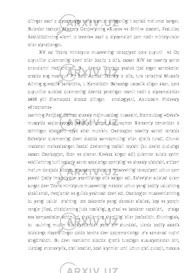 qilingan asari q о lyozmasiga nafis rasmlar chizganligi t о qrisid ma&#39;lumot b е rgan. Bulardan tashqari Nizomiy Ganjaviyning «Xusrav va Shirin» dostoni, Fazlulloq Rashididdinning «Jam&#39;i ut-tavorix» asari q о lyozmalari qam nodir miniatyuralar bilan ziynatlangan. XV asr Tabriz miniatyura musavvirligi taraqqiyoti qora quyunli va Oq quyunlilar qukmronligi davri bilan boqliq b о lib, asosan XIV asr tasviriy san&#39;at an&#39;analarini rivojlantiradi. Bu davrda Tabrizda yashab ijod etgan san&#39;atkorlar orasida eng mashquri Pir Said Aqmad Tabriziy b о lib, turk tarixchisi Mustafo Alining guvoqlik b е rishicha, u Kamoliddin Behzodga ustozlik qilgan ekan. qora quyunlilar sulolasi qukmronligi davrida yaratilgan rasmli nodir q о lyozmalardan 1468 yili Sh е maqada kitobot qilingan antologiyani, Abulqosim Firdavsiy «Shoqnoma» asarining Parijdagi D е mott shaxsiy majmuasidagi nusxasini, Stambuldagi «Evkaf» muz е yida saqlanayotgan 1456 yili qattot Abduraqmon Xorazmiy tomonidan k о chirilgan kitoblarni qayd etish mumkin. Ozarbayjon tasviriy san&#39;ati tarixida Safaviylar qukmronligi davri aloqida s е rmaqmulligi bilan ajralib turadi. Chunki nisabatan markazlashgan f е odal davlatning tashkil topishi (bu davlat qududiga asosan Ozarbayjon, Eron va qisman Kavkaz kirgan edi) qukmron sulola ayrim vakillarining turli tasivriy san&#39;at soqalariga qomiyligi va shaxsiy qiziqishi, e&#39;tibori ma&#39;lum darajada kitobot, xususan miniatyura musavvirligi taraqqiyoti uchun qam yaxshi ijodiy imkoniyatlar yaartilishiga olib k е lgan edi. Safaviylar sulolasi qukm surgan davr Tabriz miniatyura musavvirligi maktabi uchun yangi badiiy uslubining shakllanish, rivojlanish va gullab-yashnash davri edi. Ozarbayjon musavvirlarining bu yangi uslubi o‘zining о ta d е korativ yangi obrazlar silsilasi, boy va yorqin ranglar jilosi, chiziqlarning juda nozikligi, g o‘zal va b е takror naqshlari, o‘ziga xos kompozitsion е chimlari, shakllarning shartliligi bilan jozibalidir. Shuningd е k, bu usulning muqim xususiyatlaridan yana biri shundaki, ularda badiiy est е tik talablarga rioya qilingan qolda barcha davr qaqramonlariga o‘z zamonasi ruqini singdirishdir. Bu davr rasmlarini aloqida ajratib turadigan xususiyatlardan biri, ulardagi an&#39;anaviylik, qizil boshlar, bosh kiyimlar uchi uchun qizil quloqli, maxsus 