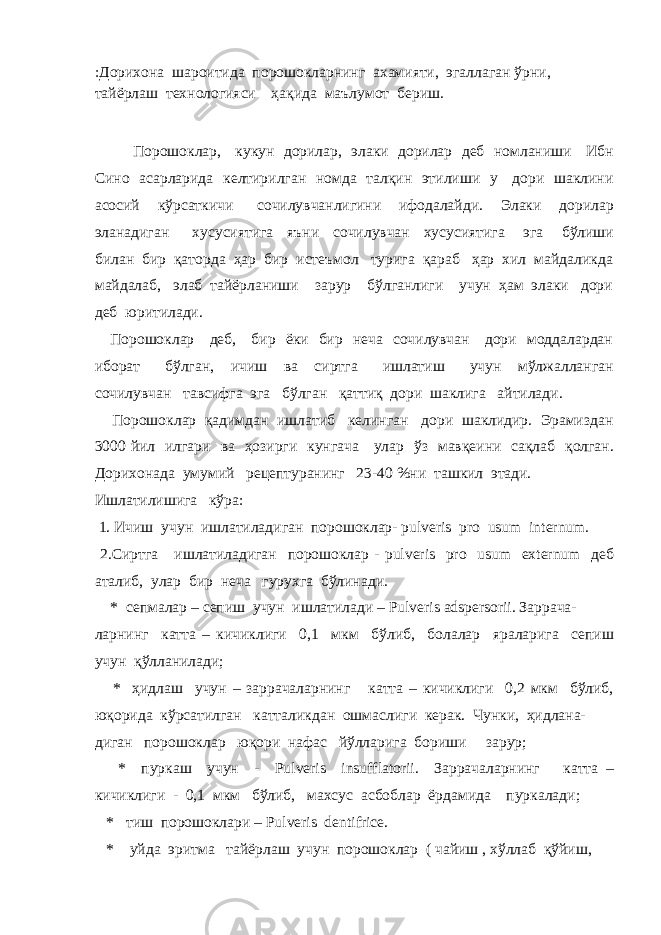 :Дорихона шароитида порошокларнинг ахамияти, эгаллаган ўрни, тайёрлаш технологияси ҳақида маълумот бериш. Порошоклар, кукун дорилар, элаки дорилар деб номланиши Ибн Сино асарларида келтирилган номда талқин этилиши у дори шаклини асосий кўрсаткичи сочилувчанлигини ифодалайди. Элаки дорилар эланадиган хусусиятига яъни сочилувчан хусусиятига эга бўлиши билан бир қаторда ҳар бир истеъмол турига қараб ҳар хил майдаликда майдалаб, элаб тайёрланиши зарур бўлганлиги учун ҳам элаки дори деб юритилади. Порошоклар деб, бир ёки бир неча сочилувчан дори моддалардан иборат бўлган, ичиш ва сиртга ишлатиш учун мўлжалланган сочилувчан тавсифга эга бўлган қаттиқ дори шаклига айтилади. Порошоклар қадимдан ишлатиб келинган дори шаклидир. Эрамиздан 3000 йил илгари ва ҳозирги кунгача улар ўз мавқеини сақлаб қолган. Дорихонада умумий рецептуранинг 23-40 %ни ташкил этади. Ишлатилишига кўра: 1. Ичиш учун ишлатиладиган порошоклар- pulveris pro usum internum. 2.Сиртга ишлатиладиган порошоклар - pulveris pro usum externum деб аталиб, улар бир неча гурухга бўлинади. * сепмалар – сепиш учун ишлатилади – Pulveris adspersorii. Заррача- ларнинг катта – кичиклиги 0,1 мкм бўлиб, болалар яраларига сепиш учун қўлланилади; * ҳидлаш учун – заррачаларнинг катта – кичиклиги 0,2 мкм бўлиб, юқорида кўрсатилган катталикдан ошмаслиги керак. Чунки, ҳидлана- диган порошоклар юқори нафас йўлларига бориши зарур; * пуркаш учун - Pulveris insufflatorii. Заррачаларнинг катта – кичиклиги - 0,1 мкм бўлиб, махсус асбоблар ёрдамида пуркалади; * тиш порошоклари – Pulveris dentifrice. * уйда эритма тайёрлаш учун порошоклар ( чайиш , хўллаб қўйиш, 