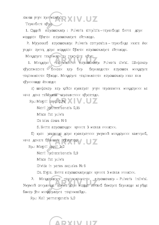 ювиш учун эритмалар) . Таркибига кўра: 1. Оддий порошоклар : Pulveris simplicis – таркибида битта дори моддаси бўлган порошокларга айтилади. 2. Мураккаб порошоклар: Pulveris compositus – таркибида иккта ёки ундан ортиқ дори моддаси бўлган порошокларга айтилади. Миқдорга тақсимланган тавсифга кўра: 1. Миқдори тақсимланган порошоклар: Pulveris divisi. Шифокор кўрсатмасига биноан ҳар бир бериладиган порошок миқдорга тақсимланган бўлади. Миқдорга тақсимланган порошоклар икки хил кўринишда ёзилади: а) шифокор хар қайси препарат учун терапевтик миқдорини ва неча дона тайёрлаш кераклигини кўрсатади. Rp. : Magnii oxydi 0,25 Natrii hydrocarbonatis 0,15 Misce fiat pulvis Da tales doses N 6 S . Битта порошокдан кунига 3 махал ичилсин. б) врач рецептда дори препаратини умумий миқдорини келтириб, неча донага бўлишни кўрсатади. Rp. : Magnii oxydi 3 ,0 Natrii hydrocarbonatis 0,9 Misce fiat pulvis Divide in partes aequales № 6 Da. Signa. Битта порошокларидан кунига 3 махал ичилсин. 2. Миқдорларга тақсимланмаган порошоклар – Pulveris indivisi. Умумий оғирликда ҳамма дори модда ёзилиб беморга берилади ва уйда бемор ўзи миқдорларга тақсимлайди. Rp .: Kali permanganatis 5,0 