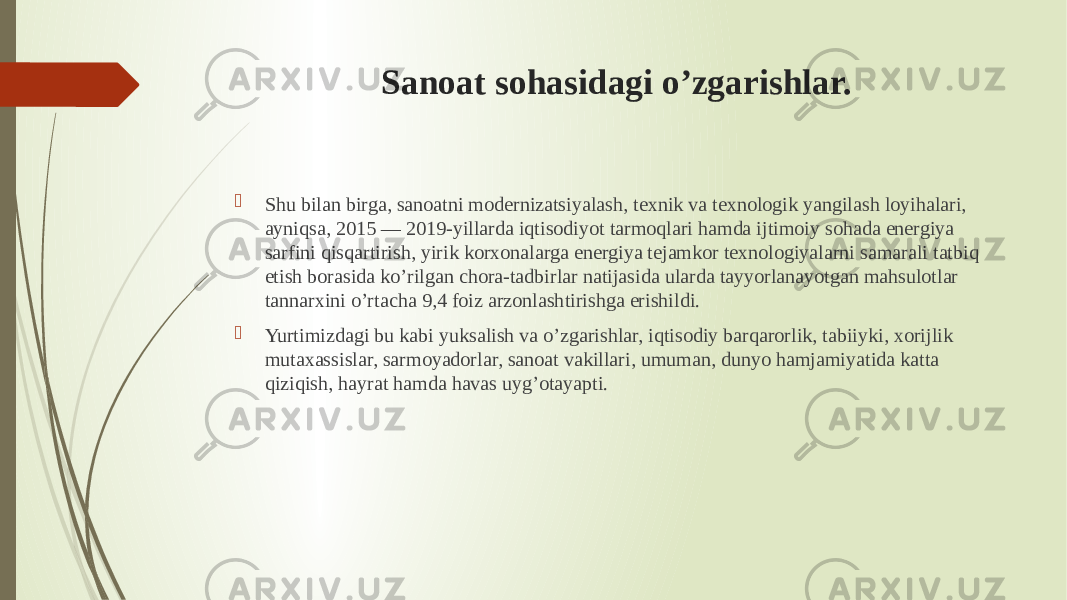 Sanoat sohasidagi o’zgarishlar.  Shu bilan birga, sanoatni modernizatsiyalash, texnik va texnologik yangilash loyihalari, ayniqsa, 2015 — 2019-yillarda iqtisodiyot tarmoqlari hamda ijtimoiy sohada energiya sarfini qisqartirish, yirik korxonalarga energiya tejamkor texnologiyalarni samarali tatbiq etish borasida ko’rilgan chora-tadbirlar natijasida ularda tayyorlanayotgan mahsulotlar tannarxini o’rtacha 9,4 foiz arzonlashtirishga erishildi.  Yurtimizdagi bu kabi yuksalish va o’zgarishlar, iqtisodiy barqarorlik, tabiiyki, xorijlik mutaxassislar, sarmoyadorlar, sanoat vakillari, umuman, dunyo hamjamiyatida katta qiziqish, hayrat hamda havas uyg’otayapti. 