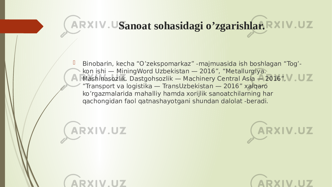 Sanoat sohasidagi o’zgarishlar.  Binobarin, kecha “O’zekspomarkaz” -majmuasida ish boshlagan “Tog’- kon ishi — MiningWord Uzbekistan — 2016”, “Metallurgiya. Mashinasozlik. Dastgohsozlik — Machinery Central Asia — 2016”, “Transport va logistika — TransUzbekistan — 2016” xalqaro ko’rgazmalarida mahalliy hamda xorijlik sanoatchilarning har qachongidan faol qatnashayotgani shundan dalolat -beradi. 