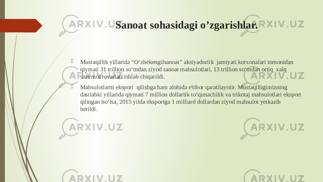 Sanoat sohasidagi o’zgarishlar.  Mustaqillik yillarida “O‘zbekengilsanoat” aksiyadorlik  jamiyati korxonalari tomonidan qiymati 31 trillion so‘mdan ziyod sanoat mahsulotlari, 13 trillion so‘mdan ortiq  xalq  iste&#39;mol tovarlari ishlab chiqarildi.  Mahsulotlarni eksport  qilishga ham alohida e&#39;tibor qaratilayotir. Mustaqilligimizning dastlabki yillarida qiymati 7 million dollarlik to‘qimachilik va trikotaj mahsulotlari eksport qilingan bo‘lsa, 2015 yilda eksportga 1 milliard dollardan ziyod mahsulot yetkazib berildi .  